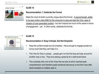 36
SLIDE 14
Recommendation 1: Celebrate the Format
Make the most of what's currently unique about the format – 6 second length, ability
to do stop motion video AND for the consumer to stop and start the Vine, ease of
creation of user generated content – but don't expect too much of the viewer in terms
of engagement – yet. In other words, celebrate the format.
SLIDE 15
Recommendation 2: Keep it Simple, But Not Simplistic
• Keep the content simple but not simplistic. Have enough to engage people but
not so much that they can't take it in.
• This Vine for Oreo is simple… people get it on the first loop and stay around for
another view or two. They love seeing a great tip for a well loved brand.
• This contrasts with a lot of the Vines that we look at which reached peak
comprehension and therefore peak emotional resonance on the third view after
which boredom or irritation sets in.
Speaker notes
 