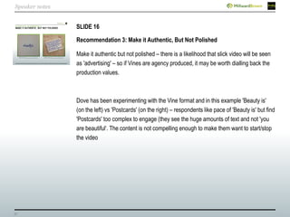 37
SLIDE 16
Recommendation 3: Make it Authentic, But Not Polished
Make it authentic but not polished – there is a likelihood that slick video will be seen
as 'advertising' – so if Vines are agency produced, it may be worth dialling back the
production values.
Dove has been experimenting with the Vine format and in this example 'Beauty is'
(on the left) vs 'Postcards' (on the right) – respondents like pace of 'Beauty is' but find
'Postcards' too complex to engage (they see the huge amounts of text and not 'you
are beautiful‘. The content is not compelling enough to make them want to start/stop
the video
Speaker notes
 