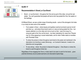 38
SLIDE 17
Recommendation 4: Brand, or Cue Brand
• Brand – or cue the brand – throughout the Vine and as part of the video, not just the real
estate. You can't guarantee that people will look at who has posted the Vine, the caption or
the hashtags.
At Millward Brown, we see a whole range of branding results – some of the strongest of all video
in our study but also some of the weakest
• From weaker in Dove – where beauty and typeface could act as brand cues but not all
pick them up – and where Dove brand name is in view as having posted the Vine – but
viewers attention is on the video and not so much on that. Less of an issue if a
consumer gets to the Vine via the brand – but clear implications for views from 'Popular
now' for Vines appearing in social media feeds, and for when Twitter starts to monetise
with 'Promoted Vines'
• To where the product is there throughout (and brand is the poster and mentioned in the
description) but branding is weak (Samsung) – so if product's featured, it needs to be
distinctive and recognisable
• To very strong – where the product is featured throughout – Oreo Illusion or where the
brand is cued throughout (Coke Ice)
Regardless of how engaging the Vine is, it does need to be seen to work for the brand… given
potential blindness around poster/username and description/caption/tags.
Speaker notes
 