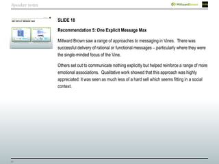 39
SLIDE 18
Recommendation 5: One Explicit Message Max
Millward Brown saw a range of approaches to messaging in Vines. There was
successful delivery of rational or functional messages – particularly where they were
the single-minded focus of the Vine.
Others set out to communicate nothing explicitly but helped reinforce a range of more
emotional associations. Qualitative work showed that this approach was highly
appreciated: it was seen as much less of a hard sell which seems fitting in a social
context.
Speaker notes
 