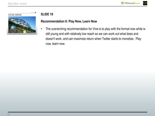 40
SLIDE 19
Recommendation 6: Play Now, Learn Now
• The overarching recommendation for Vine is to play with the format now while is
still young and with relatively low reach so we can work out what does and
doesn't work, and can maximize return when Twitter starts to monetise. Play
now, learn now.
Speaker notes
 