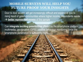 21 
MOBILE SURVEYS WILL HELP YOU 
FUTURE PROOF YOUR INSIGHTS 
Door to door access will get increasingly difficult and expensive due to 
rising trend of gated communities where higher income respondents reside 
 better representativeness of the sample 
Can integrate exciting possibilities offered by the smartphone platform: 
multimedia, geo-location (GPS), passive behaviour monitoring (once the 
smartphone penetration is sufficiently high). 
 