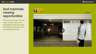 28
And maximize
viewing
opportunities
This ad was loved; but too
many would miss it in a
skippable format because
the first few seconds were
not gripping enough.
BRAZIL
 
