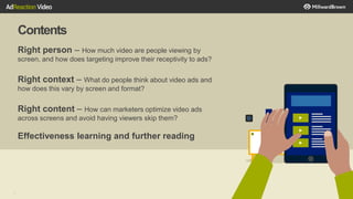 Contents
3
Right person – How much video are people viewing by
screen, and how does targeting improve their receptivity to ads?
Right context – What do people think about video ads and
how does this vary by screen and format?
Right content – How can marketers optimize video ads
across screens and avoid having viewers skip them?
Effectiveness learning and further reading
 