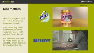 32
Size matters
If the ad is likely to be seen
on a mobile device, keep
screen size in mind.
Small details may be lost.
For example, the brand
needs to be clearly visible,
as in this Vanish Gold ad.
This Selleys ad works well
on TV and online; but if it
were to be shown on mobile,
the brand might be lost.
GERMANY
AUSTRALIA
 