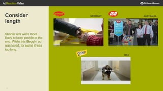 33
Consider
length
Shorter ads were more
likely to keep people to the
end. While this Beggin’ ad
was loved, for some it was
too long.
GERMANY AUSTRALIA
USA
 