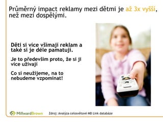 Průměrný impact reklamy mezi dětmi je až 3x vyšší,
než mezi dospělými.



Děti si více všímají reklam a
také si je déle pamatují.
Je to především proto, že si ji
více užívají
Co si neužijeme, na to
nebudeme vzpomínat!




                Zdroj: Analýza celosvětové MB Link databáze
 