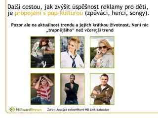 Další cestou, jak zvýšit úspěšnost reklamy pro děti,
je propojení s pop-kulturou (zpěváci, herci, songy).
 Pozor ale na aktuálnost trendu a jejich krátkou životnost. Není nic
                  „trapnějšího“ než včerejší trend




                  Zdroj: Analýza celosvětové MB Link databáze
 