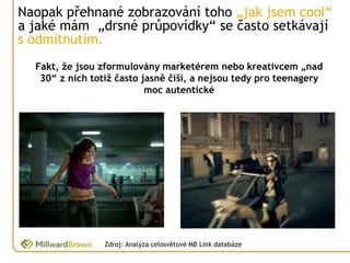 Naopak přehnané zobrazování toho „jak jsem cool“
a jaké mám „drsné průpovídky“ se často setkávají
s odmítnutím.
  Fakt, že jsou zformulovány marketérem nebo kreativcem „nad
   30“ z nich totiž často jasně čiší, a nejsou tedy pro teenagery
                           moc autentické




                 Zdroj: Analýza celosvětové MB Link databáze
 
