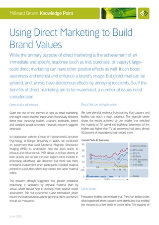 Millward Brown: Knowledge Point



Using Direct Marketing to Build
Brand Values
While the primary purpose of direct marketing is the achievement of an
immediate and specific response (such as trial, purchase, or inquiry), large-
scale direct marketing can have other positive effects as well. It can boost
awareness and interest and enhance a brand’s image. But direct mail can be
ignored, and, worse, have deleterious effects by annoying recipients. So, if the
benefits of direct marketing are to be maximized, a number of issues need
consideration.
Direct mail is still relevant                                      Direct Mail can be highly visible

Given the rise of the Internet as well as email marketing,         We have plentiful evidence from tracking that coupons and
one might expect that the importance of physically delivered       leaflets can reach a mass audience. The example below
direct mail (including leaflets, coupons, postcards, letters       shows the results achieved by one retailer that switched
and samples) would be limited. However, research suggests          the majority of TV spend into leafleting. Awareness of the
otherwise.                                                         leaflets was higher than TV ad awareness had been; almost
                                                                   50 percent of respondents had noticed them.
In collaboration with the Centre for Experimental Consumer
Psychology at Bangor University in Wales, we conducted             Claimed Media Ad Awareness

an experiment that used functional Magnetic Resonance               80
                                                                                                                  63% Any Media
Imaging (fMRI) to understand how the brain reacts to                60                                            49% Leaflet
physical and virtual stimuli. fMRI allows us to look directly at          43
                                                                                                                  22% TV
brain activity and so see the brain regions most involved in        40                                            6% Press
                                                                          32                              29      1.9% Somewhere
processing advertising. We observed that there was more             20                                                 else
                                                                          19
emotional involvement when participants handled material                                              9           0.6% Radio
                                                                     0              0.0
printed on cards than when they viewed the same material           250                    748       718 129 111
online.
                                                                     0                                            Retailer
                                                                                          3 years
The research strongly suggested that greater emotional
processing is facilitated by physical material than by
virtual, which should help to develop more positive brand          Call to action
associations. The real experience is also internalized, which
means the materials have a more personal effect, and hence         Persuasive leaflets can motivate trial. The chart below shows
should aid motivation.                                             what happened when coupons were distributed that entitled
                                                                   the recipient to a free bottle of a new drink. The majority of


June 2010
 