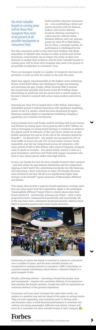itself available wherever customers
are – even establishing a brick-and-
mortar presence with its Amazon
lockers, self-service delivery
locations allowing customers to
collect parcels ordered online.
Walmart delivers well, too, and has
grown its value 5% to $36 billion,
but in China, a strategic market, its
performance is challenged by the
fact that consumers prefer to buy from local markets and shops.
Regardless of whether they started as online or brick-and-mortar
businesses, retail brands can no longer rely solely on their core
channels to market their products, and the most valuable brands in
coming years will be those that recognize they need to be present at
all possible touchpoints in consumers’ lives.
There are insurgent brands in a number of categories that have the
potential to catch up with the leaders in the next few years.
Apple may appear insurmountable as the highest value technology
brand, worth $185 billion, but challengers Google and Samsung
are narrowing the gap. Google, which overtook IBM to become
the second most valuable tech brand worth $114 billion, keeps
diversifying its platforms and has grown from a search engine to
become a brand to contend with across many product and service
areas.
Samsung has risen 51% in brand value to $21 billion, balancing a
remarkable period of refined innovation with significant marketing
spend. In the U.S. market, which has been dominated by Apple,
Samsung outspent Apple on smartphone marketing, bringing a
significant rise in Brand Contribution.
Luxury brands Gucci and Prada could be battling with Louis Vuitton
and Hermès in coming years. Gucci grew by 48% to $12.7 billion: As
well as leveraging its strong brand heritage, it continues to embrace
the digital world. In February of this year Gucci rolled out its new
mobile-optimized site and as of the end of the valuation period for
BrandZTM
– 1st March 2013 – the mobile site accounted for 27% of
total traffic to Gucci.com and 13% of total online revenue. Prada,
meanwhile, was the top-rising brand across all categories, with
value growth of 63% to $9.5 billion. After years of frugality, shoppers
want to spend on luxuries – but spend wisely. Luxury is seen as a
good investment, and Gucci and Prada both engage consumers who
want to buy classic pieces rather than high fashion.
So how can brands become the most valuable brand in their category
– and then widen the gap between themselves and the competitors
nipping at their heels? Out-advertising everybody else like Samsung
will only bring a short-term boost to value. The brands that have
risen furthest in the Top 100 all score significantly higher than
average on the BrandZTM
equity measures of Meaningful, Different
and Salient.
This means they provide a superior brand experience; creating value
that sets them apart from the competition. Apple is the archetypal
“meaningfully different” brand. There is clarity about what their
brand stands for – positioning, message and values – with a value
proposition that’s communicated powerfully and consistently. All
of the top risers have a distinctive brand personality, which is more
likely to generate passion and create brand advocates.
Continuing to renew the brand is essential to remain in contention
over a number of years, and the most valuable brands are
exceptional at staying relevant to customers. IBM’s reinvention as
a greater-margin consultancy which drives a “Smarter Planet” is a
good example of this.
Finally, achieving salience – becoming a brand that people trust
and recommend – requires the consistent delivery of an experience
that matches the brand’s promise. Google has built its reputation on
continual delivery of the greatest experience.
Consumers will stay loyal to brands that meet their needs, are
unique in a positive way and are ahead of the game in setting trends.
They are more appealing, and contribute most to driving sales –
and business value. A solid financial performance is essential; but
without also being meaningful, different and salient a brand will
never be a contender for most valuable brand in their category.
First published in the May 21, 2013 edition of Forbes, www.forbes.com
What’s Behind the BrandZTM
Top 100 Ranking and Seemingly Unbeatable Apple
the most valuable
brands in coming years
will be those that
recognize they need
to be present at all
possible touchpoints in
consumers’lives
 