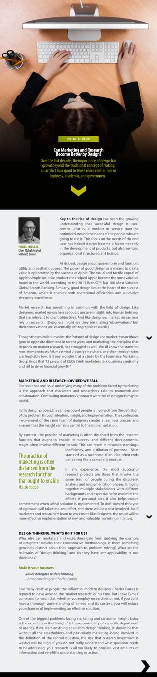 Key to the rise of design has been the growing
understanding that successful design is user-
centric—that is, a product or service must be
optimized around the needs of the people who are
going to use it. This focus on the needs of the end
user has helped design become a factor not only
in the development of products, but also services,
organizational structures, and brands.
At its best, design encompasses form and function,
utility and aesthetic appeal. The power of good design as a means to create
value is epitomized by the success of Apple. The visual and tactile appeal of
Apple’s simple, intuitive products has helped Apple become the most valuable
brand in the world, according to the 2013 BrandZTM
Top 100 Most Valuable
Global Brands Ranking. Similarly, good design lies at the heart of the success
of Amazon, where it enables both operational efficiencies and a positive
shopping experience.
Market research has something in common with the field of design. Like
designers, market researchers set out to uncover insights into human behavior
that are relevant to client objectives. And like designers, market researchers
rely on research. (Designers might say they are making “observations,” but
their observations are, essentially, ethnographic research.)
Thoughthesesimilaritiesexist,thefortunesofdesignandmarketresearchhave
gone in opposite directions in recent years, and marketing, the discipline that
depends on market research, has struggled as well. We all know the statistics:
most new products fail, most viral videos go nowhere, and click-through rates
are laughably low. Is it any wonder that a study by the Fournaise Marketing
Group finds that 73 percent of CEOs think marketers lack business credibility
and fail to drive financial growth?
MARKETING AND RESEARCH: DIVIDED WE FALL
I believe that one issue underlying many of the problems faced by marketing
is the approach that marketers and researchers take to teamwork and
collaboration. Contrasting marketers’approach with that of designers may be
useful.
In the design process, the same group of people is involved from the definition
oftheproblemthroughideation,insight,andimplementation.Thecontinuous
involvement of the same team of designers creates a seamless process and
ensures that the insight remains central to the implementation.
By contrast, the practice of marketing is often distanced from the research
function that ought to enable its success, and different developmental
stages often involve different people. This can result in misunderstandings,
inefficiency, and a dilution of purpose. What
starts off as a racehorse of an idea often ends
up looking like a camel of a product.
In my experience, the most successful
research projects are those that involve the
same team of people during the discovery,
analysis, and implementation phases. Bringing
together multiple stakeholders with different
backgrounds and expertise helps minimize the
effects of personal bias. It also helps ensure
commitment when a final solution is implemented. To shift toward this type
of approach will take time and effort, and there will be a cost involved. But if
marketers and researchers learn to work more like designers, the result will be
more effective implementation of new and valuable marketing initiatives.
DESIGN THINKING: WHAT’S IN IT FOR US?
What else can marketers and researchers gain from studying the example
of designers? Besides their collaborative methodology, is there something
genuinely distinct about their approach to problem solving? What are the
hallmarks of “design thinking,” and do they have any applicability to our
disciplines?
Make it your business
Never delegate understanding.
– American designer Charles Eames
Like many creative people, the influential modern designer Charles Eames is
reputed to have avoided the “market research” of his time. But I take Eames’
command to mean that, whether you employ researchers or not, if you don’t
have a thorough understanding of a need and its context, you will reduce
your chances of implementing an effective solution.
One of the biggest problems facing marketing and consumer insight today
is the expectation that “insight” is the responsibility of a specific department
or agency. If we learn anything at all from design thinking, it should be that
without all the stakeholders–and particularly marketing–being involved in
the definition of the central question, the risk that research investment is
wasted will be high. If you do not really understand what question needs
to be addressed, your research is all too likely to produce vast amounts of
information and very little understanding or action.
The practice of
marketing is often
distanced from the
research function
that ought to enable
its success
NIGEL HOLLIS
Chief Global Analyst
Millward Brown
POINT OF VIEW
CanMarketingandResearch
BecomeBetterbyDesign?
Over the last decade, the importance of design has
grown beyond the traditional concept of making
an artifact look good to take a more central role in
business, academia, and government.
 