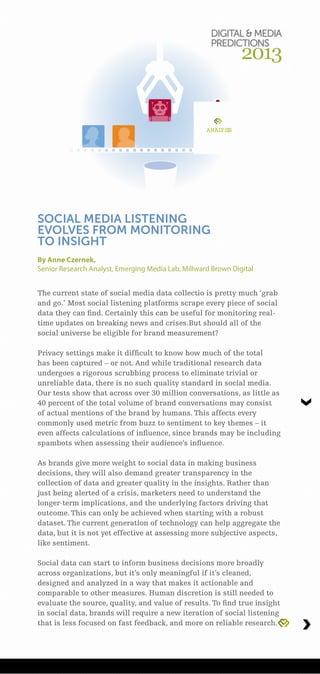 ANALYSIS
The current state of social media data collectio is pretty much ‘grab
and go.’ Most social listening platforms scrape every piece of social
data they can find. Certainly this can be useful for monitoring real-
time updates on breaking news and crises.But should all of the
social universe be eligible for brand measurement?
Privacy settings make it difficult to know how much of the total
has been captured – or not. And while traditional research data
undergoes a rigorous scrubbing process to eliminate trivial or
unreliable data, there is no such quality standard in social media.
Our tests show that across over 30 million conversations, as little as
40 percent of the total volume of brand conversations may consist
of actual mentions of the brand by humans. This affects every
commonly used metric from buzz to sentiment to key themes – it
even affects calculations of influence, since brands may be including
spambots when assessing their audience’s influence.
As brands give more weight to social data in making business
decisions, they will also demand greater transparency in the
collection of data and greater quality in the insights. Rather than
just being alerted of a crisis, marketers need to understand the
longer-term implications, and the underlying factors driving that
outcome. This can only be achieved when starting with a robust
dataset. The current generation of technology can help aggregate the
data, but it is not yet effective at assessing more subjective aspects,
like sentiment.
Social data can start to inform business decisions more broadly
across organizations, but it’s only meaningful if it’s cleaned,
designed and analyzed in a way that makes it actionable and
comparable to other measures. Human discretion is still needed to
evaluate the source, quality, and value of results. To find true insight
in social data, brands will require a new iteration of social listening
that is less focused on fast feedback, and more on reliable research.
By Anne Czernek,
Senior Research Analyst, Emerging Media Lab, Millward Brown Digital
SOCIAL MEDIA LISTENING
EVOLVES FROM MONITORING
TO INSIGHT
DIGITAL  MEDIA
PREDICTIONS
2013
 