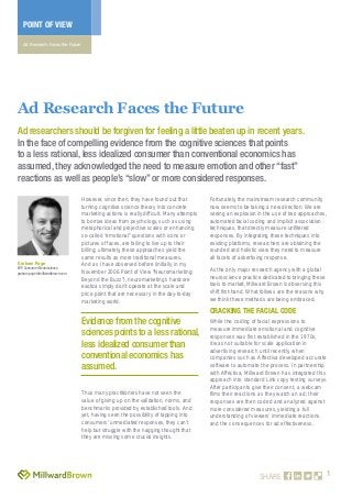 1
POINT OF VIEW
Ad Research Faces the Future
SHARE
However, since then, they have found out that
turning cognitive science theory into concrete
marketing actions is really difficult. Many attempts
to borrow ideas from psychology, such as using
metaphorical and projective scales or enhancing
so-called “emotional” questions with icons or
pictures of faces, are failing to live up to their
billing; ultimately, these approaches yield the
same results as more traditional measures.
And as I have observed before (initially in my
November 2006 Point of View “Neuromarketing:
Beyond the Buzz”), neuromarketing’s hardcore
exotica simply don’t operate at the scale and
price point that are necessary in the day-to-day
marketing world.
Thus many practitioners have not seen the
value of giving up on the validation, norms, and
benchmarks provided by established tools. And
yet, having seen the possibility of tapping into
consumers’ unmediated responses, they can’t
help but struggle with the nagging thought that
they are missing some crucial insights.
Fortunately, the mainstream research community
now seems to be taking a new direction. We are
seeing an explosion in the use of two approaches,
automated facial coding and implicit association
techniques, that directly measure unfiltered
responses. By integrating these techniques into
existing platforms, researchers are obtaining the
rounded and holistic view they need to measure
all facets of advertising response.
As the only major research agency with a global
neuroscience practice dedicated to bringing these
tools to market, Millward Brown is observing this
shift first-hand. What follows are the reasons why
we think these methods are being embraced.
Cracking the Facial Code
While the coding of facial expressions to
measure immediate emotional and cognitive
responses was first established in the 1970s,
it was not suitable for scale application in
advertising research until recently, when
companies such as Affectiva developed accurate
software to automate the process. In partnership
with Affectiva, Millward Brown has integrated this
approach into standard Link copy testing surveys.
After participants give their consent, a webcam
films their reactions as they watch an ad; their
responses are then coded and analyzed against
more considered measures, yielding a full
understanding of viewers’ immediate reactions
and the consequences for ad effectiveness.
Ad Research Faces the Future
Ad researchers should be forgiven for feeling a little beaten up in recent years.
In the face of compelling evidence from the cognitive sciences that points
to a less rational, less idealized consumer than conventional economics has
assumed, they acknowledged the need to measure emotion and other “fast”
reactions as well as people’s “slow” or more considered responses.
Graham Page
EVP,Consumer Neuroscience
graham.page@millwardbrown.com
Evidence from the cognitive
sciences points to a less rational,
less idealized consumer than
conventional economics has
assumed.
 