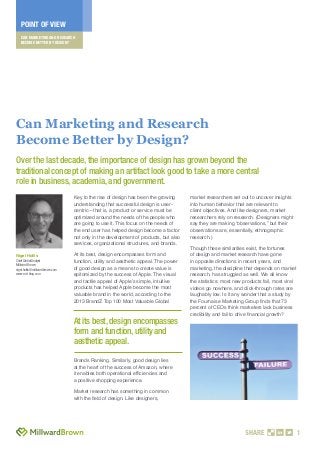 CAN MARKETING AND RESEARCH
BECOME BETTER BY DESIGN?
POINT OF VIEW
SHARE 1
Key to the rise of design has been the growing
understanding that successful design is user-
centric—that is, a product or service must be
optimized around the needs of the people who
are going to use it. This focus on the needs of
the end user has helped design become a factor
not only in the development of products, but also
services, organizational structures, and brands.
At its best, design encompasses form and
function, utility and aesthetic appeal. The power
of good design as a means to create value is
epitomized by the success of Apple. The visual
and tactile appeal of Apple’s simple, intuitive
products has helped Apple become the most
valuable brand in the world, according to the
2013 BrandZ Top 100 Most Valuable Global
Brands Ranking. Similarly, good design lies
at the heart of the success of Amazon, where
it enables both operational efﬁciencies and
a positive shopping experience.
Market research has something in common
with the ﬁeld of design. Like designers,
market researchers set out to uncover insights
into human behavior that are relevant to
client objectives. And like designers, market
researchers rely on research. (Designers might
say they are making “observations,” but their
observations are, essentially, ethnographic
research.)
Though these similarities exist, the fortunes
of design and market research have gone
in opposite directions in recent years, and
marketing, the discipline that depends on market
research, has struggled as well. We all know
the statistics: most new products fail, most viral
videos go nowhere, and click-through rates are
laughably low. Is it any wonder that a study by
the Fournaise Marketing Group ﬁnds that 73
percent of CEOs think marketers lack business
credibility and fail to drive ﬁnancial growth?
Nigel Hollis
Chief GlobalAnalyst
Millward Brown
nigel.hollis@millwardbrown.com
www.mb-blog.com
Can Marketing and Research
Become Better by Design?
Over the last decade, the importance of design has grown beyond the
traditional concept of making an artifact look good to take a more central
role in business, academia, and government.
At its best,design encompasses
form and function,utility and
aesthetic appeal.
 