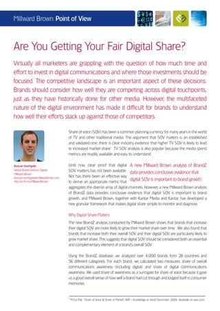 Millward Brown: Point of View



Are You Getting Your Fair Digital Share?
Virtually all marketers are grappling with the question of how much time and
effort to invest in digital communications and where those investments should be
focused. The competitive landscape is an important aspect of these decisions.
Brands should consider how well they are competing across digital touchpoints,
just as they have historically done for other media. However, the multifaceted
nature of the digital environment has made it difficult for brands to understand
how well their efforts stack up against those of competitors.

                                     Share of voice (SOV) has been a common planning currency for many years in the world
                                     of TV and other traditional media. The argument that SOV matters is an established
                                     and validated one; there is clear industry evidence that higher TV SOV is likely to lead
                                     to increased market share.1 TV SOV analysis is also popular because the media spend
                                     metrics are readily available and easy to understand.

Duncan Southgate                     Until now, clear proof that digital A new Millward Brown analysis of BrandZ
Global Brand Director, Digital       SOV matters has not been available. data provides conclusive evidence that
Millward Brown
duncan.southgate@millwardbrown.com   Nor has there been an effective way
http://on.fb.me/MillwardBrown        to derive an appropriate metric that
                                                                              digital SOV is important to brand growth.
                                     aggregates the diverse array of digital channels. However, a new Millward Brown analysis
                                     of BrandZ data provides conclusive evidence that digital SOV is important to brand
                                     growth, and Millward Brown, together with Kantar Media and Kantar, has developed a
                                     new granular framework that makes digital share simple to monitor and diagnose.

                                     Why Digital Share Matters
                                     The new BrandZ analysis conducted by Millward Brown shows that brands that increase
                                     their digital SOV are more likely to grow their market share over time. We also found that
                                     brands that increase both their overall SOV and their digital SOV are particularly likely to
                                     grow market share. This suggests that digital SOV should be considered both an essential
                                     and complementary element of a brand’s overall SOV.

                                     Using the BrandZ database, we analyzed over 4,000 brands from 28 countries and
                                     56 different categories. For each brand, we calculated two measures: share of overall
                                     communications awareness (including digital) and share of digital communications
                                     awareness. We used share of awareness as a surrogate for share of voice because it gave
                                     us a good overall sense of how well a brand had cut through and lodged itself in consumer
                                     memories.


                                     1
                                         Mi hui Pak. “Share of Voice & Share of Market,” ARF - Knowledge at Hand, December 2009. Available on warc.com.
 