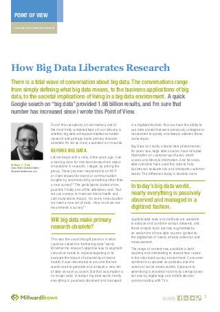 1
POINT OF VIEW
How Big Data Liberates Research
SHARE
Out of this cacophony of commentary, one of
the most hotly contested topics in our industry is
whether big data will replace traditional market
research and perhaps make primary research
obsolete. It’s not as crazy a question as it sounds.
before Big Data
Let me begin with a story. A few years ago, I ran
a training class for mid-level researchers about
innovations in research. I began by asking the
group, “Have you ever responded to an RFP
or client request for brand or communication
insights by recommending something other than
a new survey?” The participants looked at me,
puzzled. Finally one of the attendees said, “But
we use surveys to measure brand health and
communications impact. For every new situation
we need a new set of data. How could we not
recommend a survey?”
This was the usual thought process in what
could be called the “before big data” world.
Whether the research objective was to segment
consumer needs to improve targeting or to
evaluate the impact of advertising on brand
health, it was reasonable to assume that we
would need to generate and analyze a new set
of data on each occasion. But that assumption is
no longer valid. In today’s big data world, nearly
everything is passively observed and managed
in a digitized fashion; thus we have the ability to
use data assets that were previously untapped or
nonexistent to quickly and deeply address these
same topics.
Big Data isn’t really a brand-new phenomenon;
for years now, large data sources have included
information on customer purchases, credit
scores, and lifestyle information. And for years,
data scientists have used this data to help
businesses evaluate risk and anticipate customer
needs. The difference today is twofold: more
sophisticated tools and methods are available
to analyze and combine various datasets, and
these analytic tools are now augmented by
an avalanche of new data sources ignited by
the digitization of nearly all data collection and
measurement.
The range of content now available is both
inspiring and intimidating to researchers raised
in the structured survey environment. Consumer
sentiment is captured on websites and the
variety of social media outlets. Exposure to
advertising is recorded not only by set-top boxes
but also by digital tags and mobile devices
communicating with TVs.
How Big Data Liberates Research
There is a tidal wave of conversation about big data. The conversations range
from simply defining what big data means, to the business applications of big
data, to the societal implications of living in a big data environment. A quick
Google search on “big data” provided 1.66 billion results, and I’m sure that
number has increased since I wrote this Point of View.
William C. Pink
Senior Partner,CreativeAnalytics
bill.pink@millwardbrown.com
Will big data make primary
research obsolete?
In today’s big data world,
nearly everything is passively
observed and managed in a
digitized fashion.
 