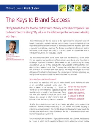 Millward Brown: Point of View



The Keys to Brand Success
Strong brands drive the financial performance of many successful companies. How
do brands become strong? By virtue of the relationships that consumers develop
with them.
                                   These relationships are the end result of all the experiences that consumers have with
                                   brands through direct contact, marketing communication, news, or publicity. All of these
                                   experiences contribute to the formation of brand associations that are called upon when
                                   a consumer is considering a purchase. The decision to purchase one brand over another
                                   will depend on the strength and quality of those associations, which determine what an
                                   individual knows, thinks, and feels about a brand.
Gordon Pincott
Chairman, Global Solutions
Millward Brown                     The associations from which brands derive their value are stored in our brains, where
gordon.pincott@millwardbrown.com
                                   they are organized and saved in one of three clusters according to what they relate to:
                                   knowledge, experience, or emotion. Some brands succeed by establishing very strong
                                   associations in just one of those areas, but it is highly desirable for brands to have well-
                                   developed associations across all three. On average, the market shares of brands that have
                                   rich associations in each of the three areas are four percentage points higher than those
                                   of brands with less balanced associations. The essential task of marketing is to create and
                                   strengthen the brand associations that build and support market share.

                                   Which Key Opens the Brand Cupboard?
                                   In his book The Advertised Mind, Erik du Plessis likened brand memories to items
                                   in an overstuffed cupboard, which, when the
                                   door is opened, come tumbling out. When the When the door to one
                                   door to one of our mental brand cupboards is opened, of our mental brand
                                   what falls out is a cascade of brand memories. Those cupboard is opened,
                                   that were most recently accessed will spill out first,
                                                                                          a cascade of brand
                                   followed by a stream of other memories that will
                                   continue to flow until the cupboard door is closed.    memories spills out.

                                   So what key unlocks this cupboard of associations and allows us to retrieve those
                                   memories? And what makes the key easy to use? If brand associations are going to
                                   influence a purchase decision, they need to be accessed quickly. For many brands, the
                                   main key is the brand name — Nescafé, Walmart, Red Bull — whether that name is seen,
                                   heard, or conjured up in your mind.

                                   For an uncomplicated brand with a highly distinctive name, like Facebook, little else may
                                   be needed to unlock brand associations. However, some categories, such as smoking
 