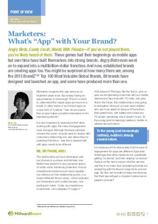 POINT OF VIEW
Marketers:
What’s “App” with Your Brand?

Marketers:
What’s “App” with Your Brand?
Angry Birds, Candy Crush, Words With Friends—if you’ve not played them,
you’ve likely heard of them. These games had their beginnings as mobile apps
but over time have built themselves into strong brands. Angry Birds even went
on to expand into a multibillion-dollar franchise. And now, established brands
are creating apps too. You might be surprised at how many there are; among
the 2013 BrandZ™ Top 100 Most Valuable Global Brands, 89 brands have
designed and launched an app, and some have produced more than one.
Marketers recognize the app arena as an
important place to be. But simply having an
app presence is not enough. There’s a need
to understand the impact apps can have on a
brand. In other words, if we think of apps as
a new form of “creative,” how do we ensure
that an app makes a positive impression on its
intended audience?
Marie Ng

Vice President, Mobile Innovation
Millward Brown
marie.ng@millwardbrown.com

It is also important to understand that when
working with apps, the rules of engagement
have changed. Although the basic principle
remains the same—brands want to interact with
consumers where they are, and where they’re
spending their time—how this is approached
with apps needs to be different.

ME, MY PHONE, AND I
The relationship we have developed with
our phones is a unique and intimate one.
Mobile has become a very personal space,
of which we’re extremely protective. And as
smartphones become ever more capable,
our reliance on this relationship grows. In a
recent Millward Brown study,1 which explored
our interactions with mobile devices, one
participant noted, “I take my smartphone
everywhere. Life collapses if I forget it.”

1

A bit extreme? Perhaps. But the fact is, year on
year we are spending more time with our mobile
devices and less time with TV, radio, and print.
And in the future, this relationship is only going
to strengthen. Many of us have seen children
who are more adept at using an iPhone than
their parents are, and babies who swipe at a
TV screen wondering why it doesn’t move. To
the young (and increasingly restless), mobile is
already second nature.

To the young (and increasingly
restless), mobile is already
second nature.
It is because of this relationship that the rules of
engagement for apps are different. Apps face
challenges that other media do not, specifically
getting “on device” and then staying “on device.”
A place on the home screen must be earned,
and this is no mean feat considering brands are
competing with the likes of angry birds and evil
pigs. So how can brands increase the chances
that their app will gain a long-term presence on
people’s phones?

Millward Brown AdReaction Mobile Study, 2012.

SHARE

1

 