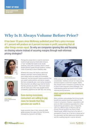 WHY IS IT ALWAYS VOLUME
BEFORE PRICE?
POINT OF VIEW
SHARE 1
Perhaps the answer lies in a need for short-term
results brought about by shareholder pressure,
a “now” mentality that needs to see results
yesterday, along with a business culture in which
people advance quickly through positions, creating
a lack of continuity in senior marketing roles.
Whatever the cause, the result is a disconnect
between short-term volume boosts driven by
price cutting (which are easily and immediately
measured), and the long-term brand investment that
can sustain a price premium and secure margins.
We have consistently seen, even during recessions,
that consumers are willing to pay more for brands
that they perceive are worth it. That is one reason
why the share price of the most valuable brands
consistently outperforms the S&P 500, even during
tough economic times. In fact, during the 2008
global recession the value of the top 100 brands
increased by 2 percent to $2 trillion.
While pressure from key stakeholders may be
considerable, marketers should not make pricing
decisions based on short-term targets. Rather,
they should invest in research to quantify the role
of price in their long-term brand strategies. The
understanding gained will result in much better-
informed pricing decisions.
PRICE ASSOCIATIONS CAN GENERATE
DEMAND
Most marketers acknowledge that strong brands
beneﬁt from positive brand associations in the
minds of consumers. However, associations with
price are often considered separately from other
equity-driving perceptions; price is frequently
seen as a different type of inﬂuence. But as
Gordon Pincott argued in his Point of View
“Brand Equity: What’s Price Got to Do with it?”,
perceptions of price can in fact be a critical part of
the association set that determines brand equity
and the resulting long-term volume demand.
Rachel Leaver
UK Head of Marketing Science
Josh Samuel
European Development Director
Brand Equity
Why Is It Always Volume Before Price?
It has been 10 years since McKinsey published proof that a price increase
of 1 percent will produce an 8 percent increase in proﬁt, assuming that all
other things remain equal. So why are companies ignoring this and focusing
on chasing volume instead of securing margins through well-informed
pricing strategies?
Even during recessions,
consumers are willing to pay
more for brands that they
perceive are worth it.
 