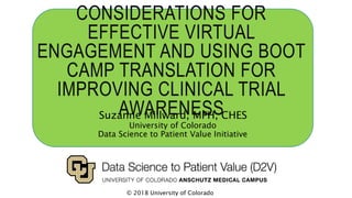CONSIDERATIONS FOR
EFFECTIVE VIRTUAL
ENGAGEMENT AND USING BOOT
CAMP TRANSLATION FOR
IMPROVING CLINICAL TRIAL
AWARENESSSuzanne Millward, MPH, CHES
University of Colorado
Data Science to Patient Value Initiative
© 2018 University of Colorado
 