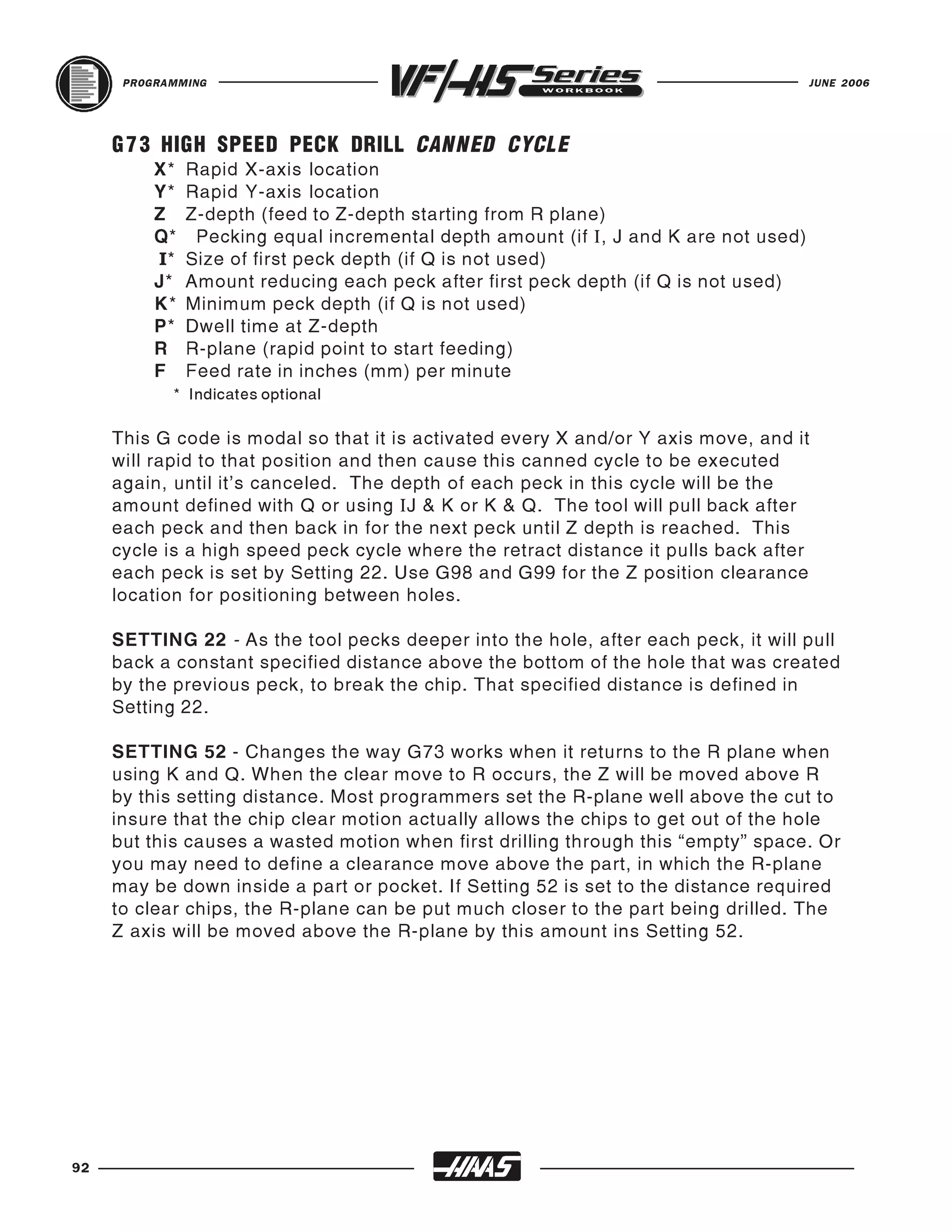 PROGRAMMING                                                                     JUNE 2006




     G 7 3 HIGH SPEED PECK DRILL CANNED CYCLE
          X*   Rapid X-axis location
          Y*   Rapid Y-axis location
          Z    Z-depth (feed to Z-depth starting from R plane)
          Q*    Pecking equal incremental depth amount (if I, J and K are not used)
          I*   Size of first peck depth (if Q is not used)
          J*   Amount reducing each peck after first peck depth (if Q is not used)
          K*   Minimum peck depth (if Q is not used)
          P*   Dwell time at Z-depth
          R    R-plane (rapid point to start feeding)
          F    Feed rate in inches (mm) per minute
            * Indicates optional

     This G code is modal so that it is activated every X and/or Y axis move, and it
     will rapid to that position and then cause this canned cycle to be executed
     again, until it's canceled. The depth of each peck in this cycle will be the
     amount defined with Q or using IJ & K or K & Q. The tool will pull back after
     each peck and then back in for the next peck until Z depth is reached. This
     cycle is a high speed peck cycle where the retract distance it pulls back after
     each peck is set by Setting 22. Use G98 and G99 for the Z position clearance
     location for positioning between holes.

     SETTING 22 - As the tool pecks deeper into the hole, after each peck, it will pull
     back a constant specified distance above the bottom of the hole that was created
     by the previous peck, to break the chip. That specified distance is defined in
     Setting 22.

     SETTING 52 - Changes the way G73 works when it returns to the R plane when
     using K and Q. When the clear move to R occurs, the Z will be moved above R
     by this setting distance. Most programmers set the R-plane well above the cut to
     insure that the chip clear motion actually allows the chips to get out of the hole
     but this causes a wasted motion when first drilling through this “empty” space. Or
     you may need to define a clearance move above the part, in which the R-plane
     may be down inside a part or pocket. If Setting 52 is set to the distance required
     to clear chips, the R-plane can be put much closer to the part being drilled. The
     Z axis will be moved above the R-plane by this amount ins Setting 52.




92
 