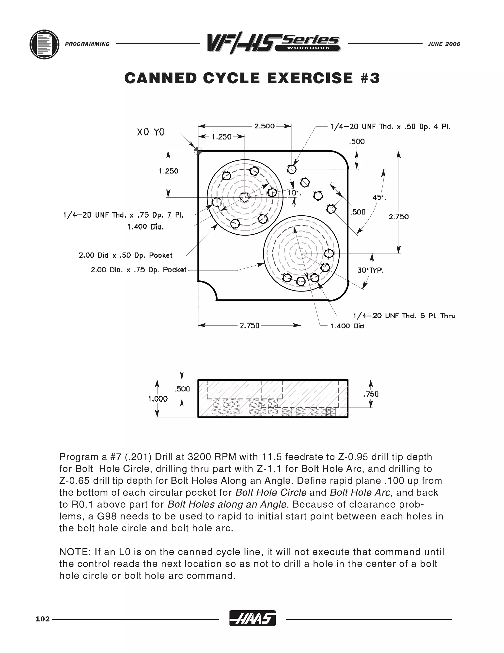 PROGRAMMING                                                                      JUNE 2006




                     CANNED CYCLE EXERCISE #3




      Program a #7 (.201) Drill at 3200 RPM with 11.5 feedrate to Z-0.95 drill tip depth
      for Bolt Hole Circle, drilling thru part with Z-1.1 for Bolt Hole Arc, and drilling to
      Z-0.65 drill tip depth for Bolt Holes Along an Angle. Define rapid plane .100 up from
      the bottom of each circular pocket for Bolt Hole Circle and Bolt Hole Arc, and back
      to R0.1 above part for Bolt Holes along an Angle. Because of clearance prob-
      lems, a G98 needs to be used to rapid to initial start point between each holes in
      the bolt hole circle and bolt hole arc.

      NOTE: If an L0 is on the canned cycle line, it will not execute that command until
      the control reads the next location so as not to drill a hole in the center of a bolt
      hole circle or bolt hole arc command.



102
 