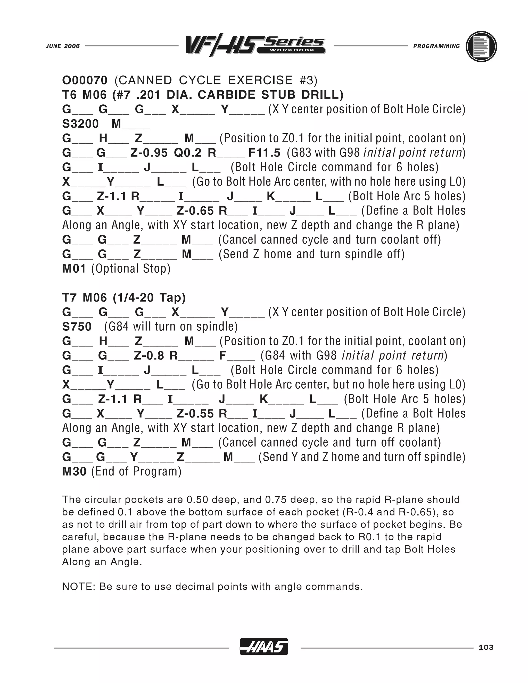 JUNE 2006                                                                   PROGRAMMING




    O00070 (CANNED CYCLE EXERCISE #3)
    T6 M06 (#7 .201 DIA. CARBIDE STUB DRILL)
    G___ G___ G___ X_____ Y_____ (X Y center position of Bolt Hole Circle)
    S3200 M____
    G___ H___ Z_____ M___ (Position to Z0.1 for the initial point, coolant on)
    G___ G___ Z-0.95 Q0.2 R____ F11.5 (G83 with G98 initial point return)
    G___ I_____ J_____ L___ (Bolt Hole Circle command for 6 holes)
    X_____Y_____ L___ (Go to Bolt Hole Arc center, with no hole here using L0)
    G___ Z-1.1 R_____ I_____ J____ K_____ L___ (Bolt Hole Arc 5 holes)
    G___ X____ Y____ Z-0.65 R___ I____ J____ L___ (Define a Bolt Holes

    G___ G___ Z_____ M___ (Cancel canned cycle and turn coolant off)
    Along an Angle, with XY start location, new Z depth and change the R plane)

    G___ G___ Z_____ M___ (Send Z home and turn spindle off)
    M01 (Optional Stop)

    T7 M06 (1/4-20 Tap)
    G___ G___ G___ X_____ Y_____ (X Y center position of Bolt Hole Circle)
    S750 (G84 will turn on spindle)
    G___ H___ Z_____ M___ (Position to Z0.1 for the initial point, coolant on)
    G___ G___ Z-0.8 R_____ F____ (G84 with G98 initial point return)
    G___ I_____ J_____ L___ (Bolt Hole Circle command for 6 holes)
    X_____Y_____ L___ (Go to Bolt Hole Arc center, but no hole here using L0)
    G___ Z-1.1 R___ I_____ J____ K_____ L___ (Bolt Hole Arc 5 holes)
    G___ X____ Y____ Z-0.55 R___ I____ J____ L___ (Define a Bolt Holes

    G___ G___ Z_____ M___ (Cancel canned cycle and turn off coolant)
    Along an Angle, with XY start location, new Z depth and change R plane)

    G___ G___ Y_____ Z_____ M___ (Send Y and Z home and turn off spindle)
    M30 (End of Program)

    The circular pockets are 0.50 deep, and 0.75 deep, so the rapid R-plane should
    be defined 0.1 above the bottom surface of each pocket (R-0.4 and R-0.65), so
    as not to drill air from top of part down to where the surface of pocket begins. Be
    careful, because the R-plane needs to be changed back to R0.1 to the rapid
    plane above part surface when your positioning over to drill and tap Bolt Holes
    Along an Angle.

    NOTE: Be sure to use decimal points with angle commands.




                                                                                          103
 