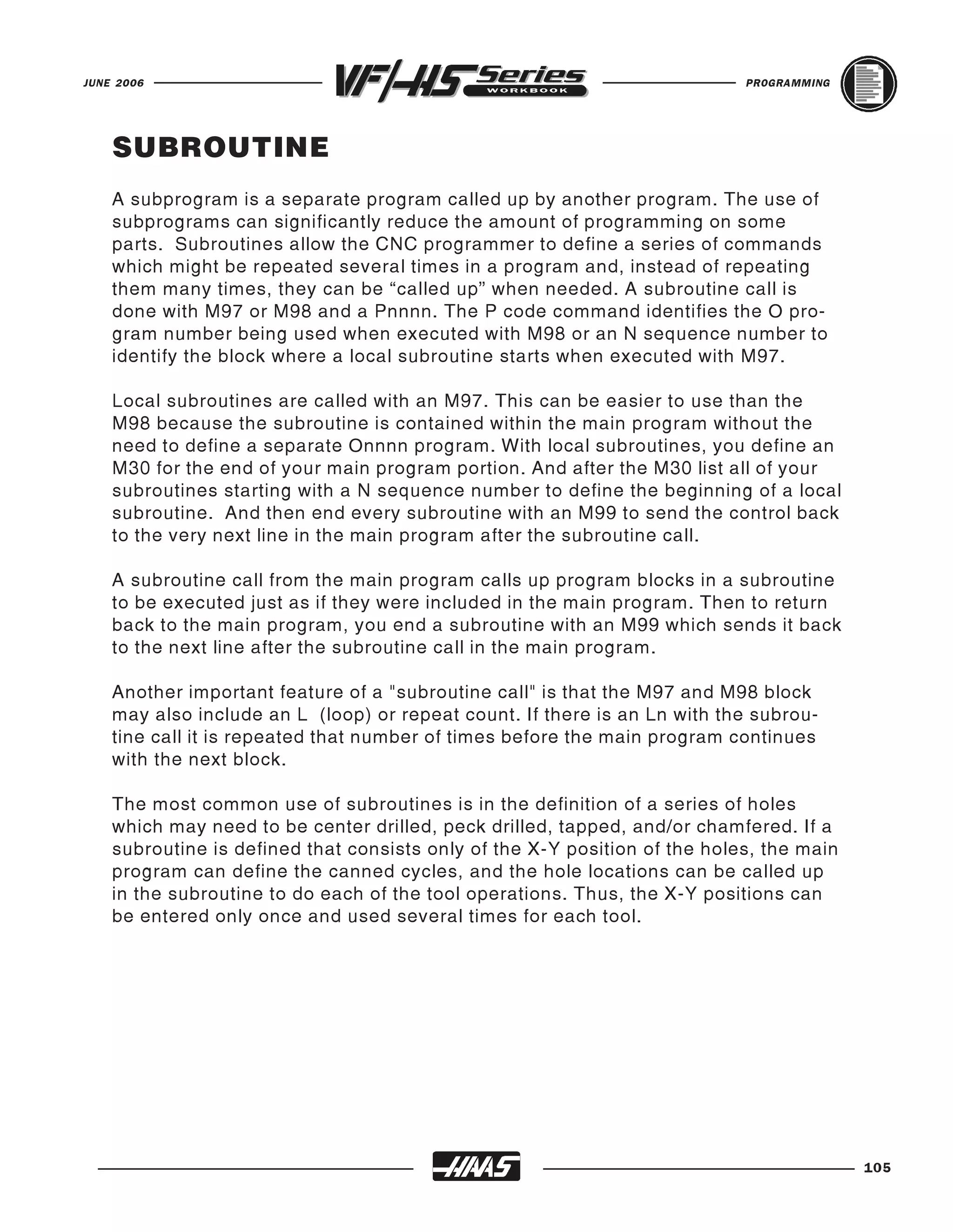 JUNE 2006                                                                   PROGRAMMING




    SUBROUTINE
    A subprogram is a separate program called up by another program. The use of
    subprograms can significantly reduce the amount of programming on some
    parts. Subroutines allow the CNC programmer to define a series of commands
    which might be repeated several times in a program and, instead of repeating
    them many times, they can be “called up” when needed. A subroutine call is
    done with M97 or M98 and a Pnnnn. The P code command identifies the O pro-
    gram number being used when executed with M98 or an N sequence number to
    identify the block where a local subroutine starts when executed with M97.

    Local subroutines are called with an M97. This can be easier to use than the
    M98 because the subroutine is contained within the main program without the
    need to define a separate Onnnn program. With local subroutines, you define an
    M30 for the end of your main program portion. And after the M30 list all of your
    subroutines starting with a N sequence number to define the beginning of a local
    subroutine. And then end every subroutine with an M99 to send the control back
    to the very next line in the main program after the subroutine call.

    A subroutine call from the main program calls up program blocks in a subroutine
    to be executed just as if they were included in the main program. Then to return
    back to the main program, you end a subroutine with an M99 which sends it back
    to the next line after the subroutine call in the main program.

    Another important feature of a "subroutine call" is that the M97 and M98 block
    may also include an L (loop) or repeat count. If there is an Ln with the subrou-
    tine call it is repeated that number of times before the main program continues
    with the next block.

    The most common use of subroutines is in the definition of a series of holes
    which may need to be center drilled, peck drilled, tapped, and/or chamfered. If a
    subroutine is defined that consists only of the X-Y position of the holes, the main
    program can define the canned cycles, and the hole locations can be called up
    in the subroutine to do each of the tool operations. Thus, the X-Y positions can
    be entered only once and used several times for each tool.




                                                                                          105
 