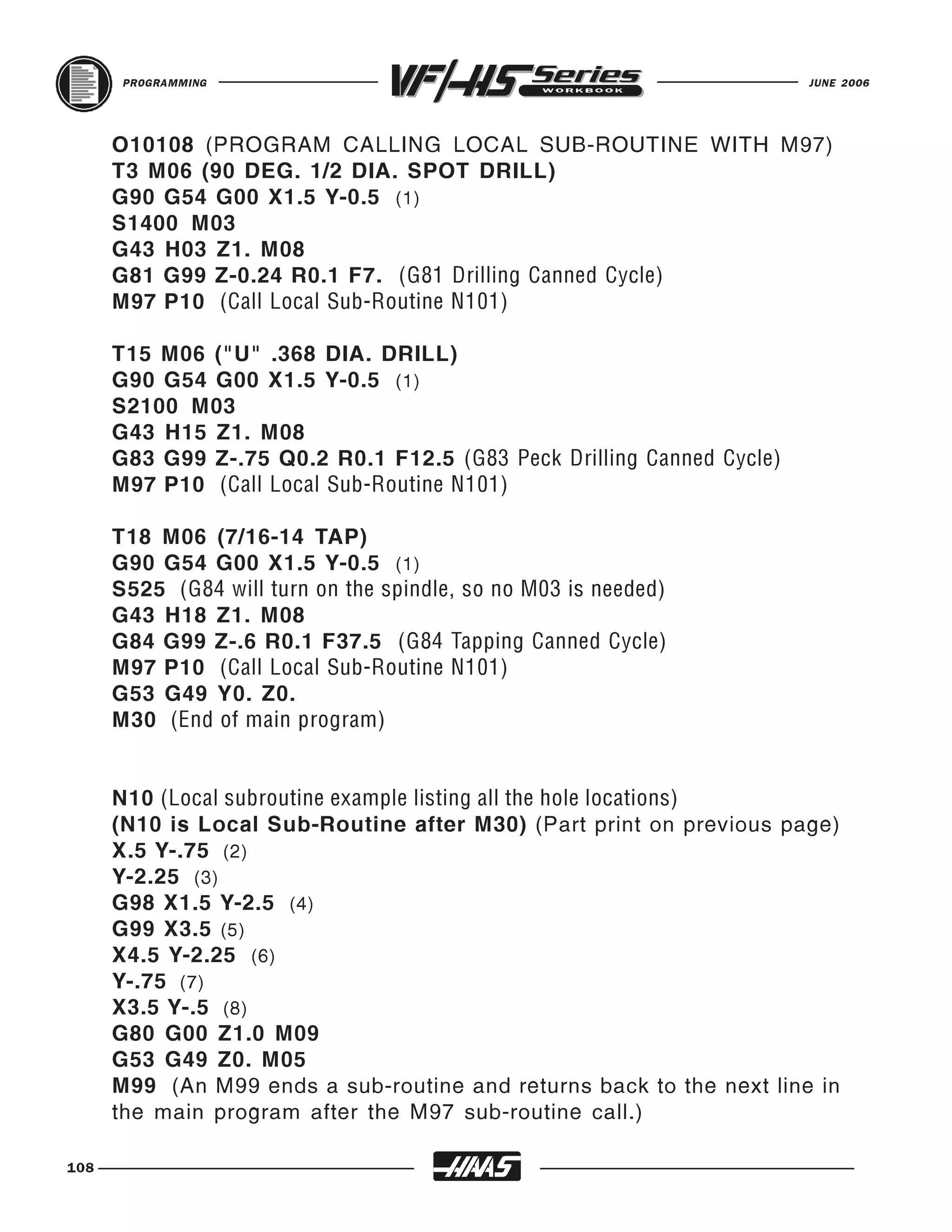 PROGRAMMING                                                     JUNE 2006




      O10108 (PROGRAM CALLING LOCAL SUB-ROUTINE WITH M97)
      T3 M06 (90 DEG. 1/2 DIA. SPOT DRILL)
      G90 G54 G00 X1.5 Y-0.5 (1)
      S1400 M03
      G43 H03 Z1. M08
      G81 G99 Z-0.24 R0.1 F7. (G81 Drilling Canned Cycle)
      M97 P10 (Call Local Sub-Routine N101)

      T15 M06 ("U" .368 DIA. DRILL)
      G90 G54 G00 X1.5 Y-0.5 (1)
      S2100 M03
      G43 H15 Z1. M08
      G83 G99 Z-.75 Q0.2 R0.1 F12.5 (G83 Peck Drilling Canned Cycle)
      M97 P10 (Call Local Sub-Routine N101)

      T18 M06 (7/16-14 TAP)
      G90 G54 G00 X1.5 Y-0.5 (1)
      S525 (G84 will turn on the spindle, so no M03 is needed)
      G43 H18 Z1. M08
      G84 G99 Z-.6 R0.1 F37.5 (G84 Tapping Canned Cycle)
      M97 P10 (Call Local Sub-Routine N101)
      G53 G49 Y0. Z0.
      M30 (End of main program)


      N10 (Local subroutine example listing all the hole locations)
      (N10 is Local Sub-Routine after M30) (Part print on previous page)
      X.5 Y-.75 (2)
      Y-2.25 (3)
      G98 X1.5 Y-2.5 (4)
      G99 X3.5 (5)
      X4.5 Y-2.25 (6)
      Y-.75 (7)
      X3.5 Y-.5 (8)
      G80 G00 Z1.0 M09
      G53 G49 Z0. M05
      M99 (An M99 ends a sub-routine and returns back to the next line in
      the main program after the M97 sub-routine call.)

108
 