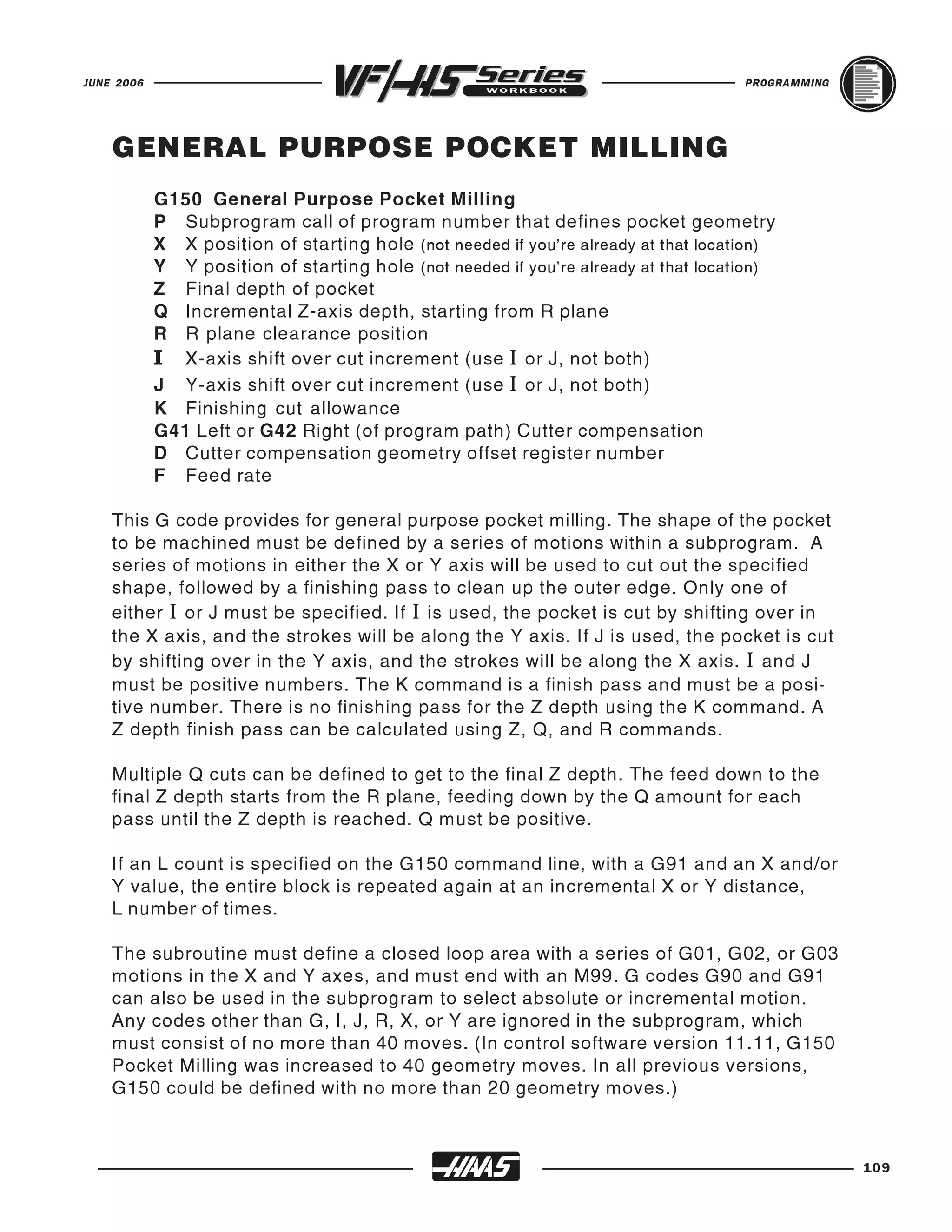 JUNE 2006                                                                            PROGRAMMING




    GENERAL PURPOSE POCKET MILLING
            G150 General Purpose Pocket Milling
            P Subprogram call of program number that defines pocket geometry
            X X position of starting hole (not needed if you're already at that location)
            Y Y position of starting hole (not needed if you're already at that location)
            Z Final depth of pocket
            Q Incremental Z-axis depth, starting from R plane
            R R plane clearance position
            I X-axis shift over cut increment (use I or J, not both)
            J Y-axis shift over cut increment (use I or J, not both)
            K Finishing cut allowance
            G41 Left or G42 Right (of program path) Cutter compensation
            D Cutter compensation geometry offset register number
            F Feed rate

    This G code provides for general purpose pocket milling. The shape of the pocket
    to be machined must be defined by a series of motions within a subprogram. A
    series of motions in either the X or Y axis will be used to cut out the specified
    shape, followed by a finishing pass to clean up the outer edge. Only one of
    either I or J must be specified. If I is used, the pocket is cut by shifting over in
    the X axis, and the strokes will be along the Y axis. If J is used, the pocket is cut
    by shifting over in the Y axis, and the strokes will be along the X axis. I and J
    must be positive numbers. The K command is a finish pass and must be a posi-
    tive number. There is no finishing pass for the Z depth using the K command. A
    Z depth finish pass can be calculated using Z, Q, and R commands.

    Multiple Q cuts can be defined to get to the final Z depth. The feed down to the
    final Z depth starts from the R plane, feeding down by the Q amount for each
    pass until the Z depth is reached. Q must be positive.

    If an L count is specified on the G150 command line, with a G91 and an X and/or
    Y value, the entire block is repeated again at an incremental X or Y distance,
    L number of times.

    The subroutine must define a closed loop area with a series of G01, G02, or G03
    motions in the X and Y axes, and must end with an M99. G codes G90 and G91
    can also be used in the subprogram to select absolute or incremental motion.
    Any codes other than G, I, J, R, X, or Y are ignored in the subprogram, which
    must consist of no more than 40 moves. (In control software version 11.11, G150
    Pocket Milling was increased to 40 geometry moves. In all previous versions,
    G150 could be defined with no more than 20 geometry moves.)



                                                                                                   109
 