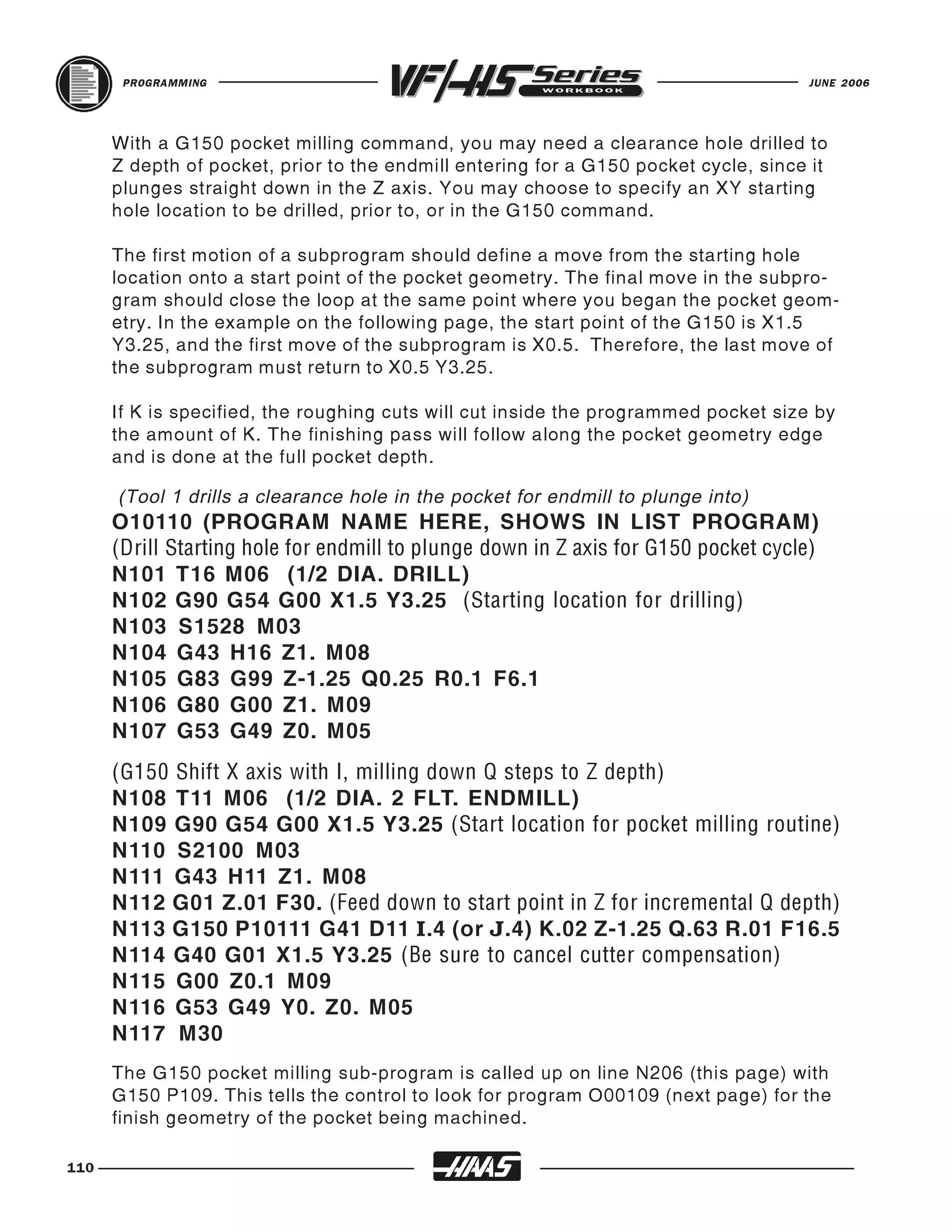PROGRAMMING                                                                   JUNE 2006




      With a G150 pocket milling command, you may need a clearance hole drilled to
      Z depth of pocket, prior to the endmill entering for a G150 pocket cycle, since it
      plunges straight down in the Z axis. You may choose to specify an XY starting
      hole location to be drilled, prior to, or in the G150 command.

      The first motion of a subprogram should define a move from the starting hole
      location onto a start point of the pocket geometry. The final move in the subpro-
      gram should close the loop at the same point where you began the pocket geom-
      etry. In the example on the following page, the start point of the G150 is X1.5
      Y3.25, and the first move of the subprogram is X0.5. Therefore, the last move of
      the subprogram must return to X0.5 Y3.25.

      If K is specified, the roughing cuts will cut inside the programmed pocket size by
      the amount of K. The finishing pass will follow along the pocket geometry edge
      and is done at the full pocket depth.


      O10110 (PROGRAM NAME HERE, SHOWS IN LIST PROGRAM)
      (Tool 1 drills a clearance hole in the pocket for endmill to plunge into)



      N101 T16 M06 (1/2 DIA. DRILL)
      (Drill Starting hole for endmill to plunge down in Z axis for G150 pocket cycle)

      N102 G90 G54 G00 X1.5 Y3.25 (Starting location for drilling)
      N103 S1528 M03
      N104 G43 H16 Z1. M08
      N105 G83 G99 Z-1.25 Q0.25 R0.1 F6.1
      N106 G80 G00 Z1. M09
      N107 G53 G49 Z0. M05


      N108 T11 M06 (1/2 DIA. 2 FLT. ENDMILL)
      (G150 Shift X axis with I, milling down Q steps to Z depth)

      N109 G90 G54 G00 X1.5 Y3.25 (Start location for pocket milling routine)
      N110 S2100 M03
      N111 G43 H11 Z1. M08
      N112 G01 Z.01 F30. (Feed down to start point in Z for incremental Q depth)
      N113 G150 P10111 G41 D11 I.4 (or J.4) K.02 Z-1.25 Q.63 R.01 F16.5
      N114 G40 G01 X1.5 Y3.25 (Be sure to cancel cutter compensation)
      N115 G00 Z0.1 M09
      N116 G53 G49 Y0. Z0. M05
      N117 M30
      The G150 pocket milling sub-program is called up on line N206 (this page) with
      G150 P109. This tells the control to look for program O00109 (next page) for the
      finish geometry of the pocket being machined.

110
 