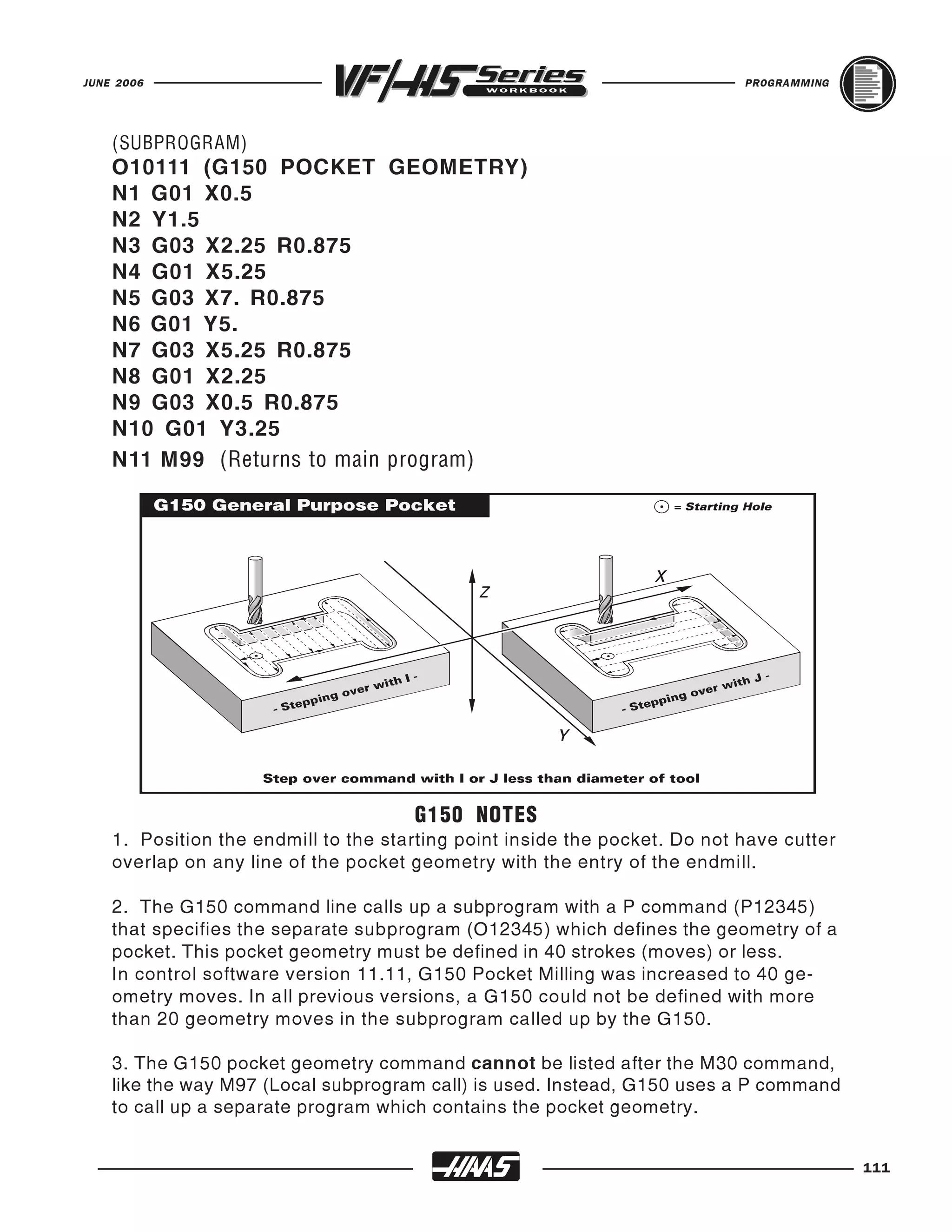 JUNE 2006                                                                   PROGRAMMING




    O10111 (G150 POCKET GEOMETRY)
    N1 G01 X0.5
    (SUBPROGRAM)



    N2 Y1.5
    N3 G03 X2.25 R0.875
    N4 G01 X5.25
    N5 G03 X7. R0.875
    N6 G01 Y5.
    N7 G03 X5.25 R0.875
    N8 G01 X2.25
    N9 G03 X0.5 R0.875
    N10 G01 Y3.25
    N11 M99 (Returns to main program)




                                      G150 NOTES
    1. Position the endmill to the starting point inside the pocket. Do not have cutter
    overlap on any line of the pocket geometry with the entry of the endmill.

    2. The G150 command line calls up a subprogram with a P command (P12345)
    that specifies the separate subprogram (O12345) which defines the geometry of a
    pocket. This pocket geometry must be defined in 40 strokes (moves) or less.
    In control software version 11.11, G150 Pocket Milling was increased to 40 ge-
    ometry moves. In all previous versions, a G150 could not be defined with more
    than 20 geometry moves in the subprogram called up by the G150.

    3. The G150 pocket geometry command cannot be listed after the M30 command,
    like the way M97 (Local subprogram call) is used. Instead, G150 uses a P command
    to call up a separate program which contains the pocket geometry.


                                                                                          111
 