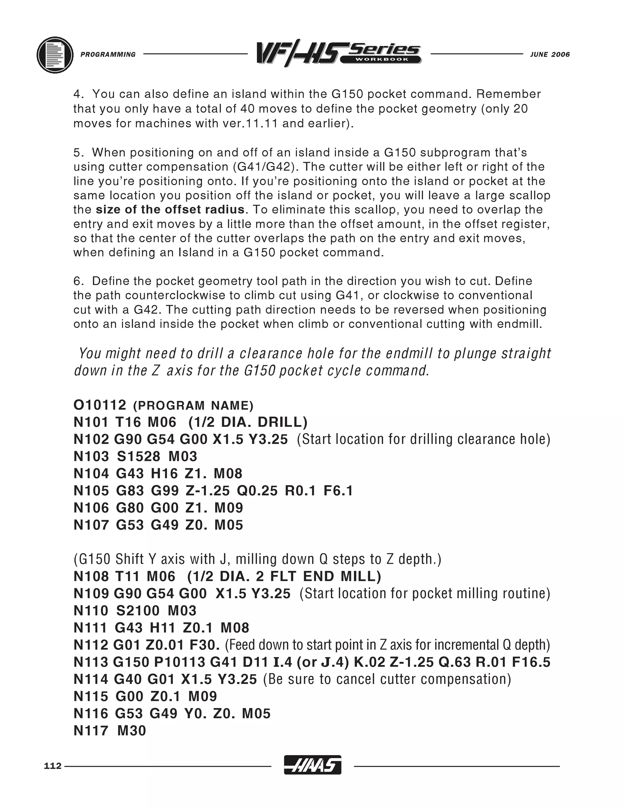 PROGRAMMING                                                                     JUNE 2006




      4. You can also define an island within the G150 pocket command. Remember
      that you only have a total of 40 moves to define the pocket geometry (only 20
      moves for machines with ver.11.11 and earlier).

      5. When positioning on and off of an island inside a G150 subprogram that's
      using cutter compensation (G41/G42). The cutter will be either left or right of the
      line you’re positioning onto. If you’re positioning onto the island or pocket at the
      same location you position off the island or pocket, you will leave a large scallop
      the size of the offset radius. To eliminate this scallop, you need to overlap the
      entry and exit moves by a little more than the offset amount, in the offset register,
      so that the center of the cutter overlaps the path on the entry and exit moves,
      when defining an Island in a G150 pocket command.

      6. Define the pocket geometry tool path in the direction you wish to cut. Define
      the path counterclockwise to climb cut using G41, or clockwise to conventional
      cut with a G42. The cutting path direction needs to be reversed when positioning
      onto an island inside the pocket when climb or conventional cutting with endmill.

       You might need to drill a clearance hole for the endmill to plunge straight
      down in the Z axis for the G150 pocket cycle command.

      O10112 (PROGRAM NAME)
      N101 T16 M06 (1/2 DIA. DRILL)
      N102 G90 G54 G00 X1.5 Y3.25 (Start location for drilling clearance hole)
      N103 S1528 M03
      N104 G43 H16 Z1. M08
      N105 G83 G99 Z-1.25 Q0.25 R0.1 F6.1
      N106 G80 G00 Z1. M09
      N107 G53 G49 Z0. M05


      N108 T11 M06 (1/2 DIA. 2 FLT END MILL)
      (G150 Shift Y axis with J, milling down Q steps to Z depth.)

      N109 G90 G54 G00 X1.5 Y3.25 (Start location for pocket milling routine)
      N110 S2100 M03
      N111 G43 H11 Z0.1 M08
      N112 G01 Z0.01 F30. (Feed down to start point in Z axis for incremental Q depth)
      N113 G150 P10113 G41 D11 I.4 (or J.4) K.02 Z-1.25 Q.63 R.01 F16.5
      N114 G40 G01 X1.5 Y3.25 (Be sure to cancel cutter compensation)
      N115 G00 Z0.1 M09
      N116 G53 G49 Y0. Z0. M05
      N117 M30

112
 