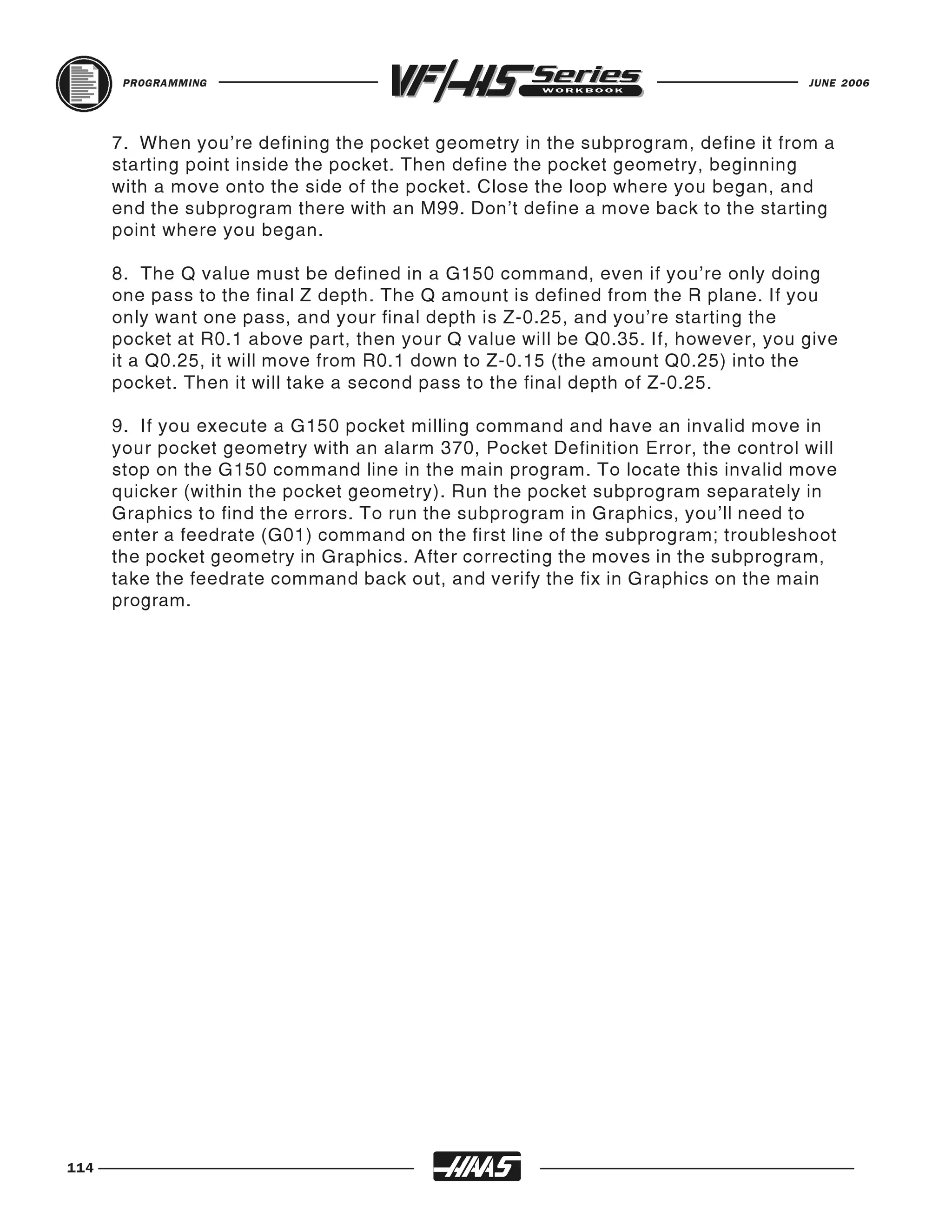PROGRAMMING                                                                 JUNE 2006




      7. When you're defining the pocket geometry in the subprogram, define it from a
      starting point inside the pocket. Then define the pocket geometry, beginning
      with a move onto the side of the pocket. Close the loop where you began, and
      end the subprogram there with an M99. Don't define a move back to the starting
      point where you began.

      8. The Q value must be defined in a G150 command, even if you're only doing
      one pass to the final Z depth. The Q amount is defined from the R plane. If you
      only want one pass, and your final depth is Z-0.25, and you're starting the
      pocket at R0.1 above part, then your Q value will be Q0.35. If, however, you give
      it a Q0.25, it will move from R0.1 down to Z-0.15 (the amount Q0.25) into the
      pocket. Then it will take a second pass to the final depth of Z-0.25.

      9. If you execute a G150 pocket milling command and have an invalid move in
      your pocket geometry with an alarm 370, Pocket Definition Error, the control will
      stop on the G150 command line in the main program. To locate this invalid move
      quicker (within the pocket geometry). Run the pocket subprogram separately in
      Graphics to find the errors. To run the subprogram in Graphics, you'll need to
      enter a feedrate (G01) command on the first line of the subprogram; troubleshoot
      the pocket geometry in Graphics. After correcting the moves in the subprogram,
      take the feedrate command back out, and verify the fix in Graphics on the main
      program.




114
 
