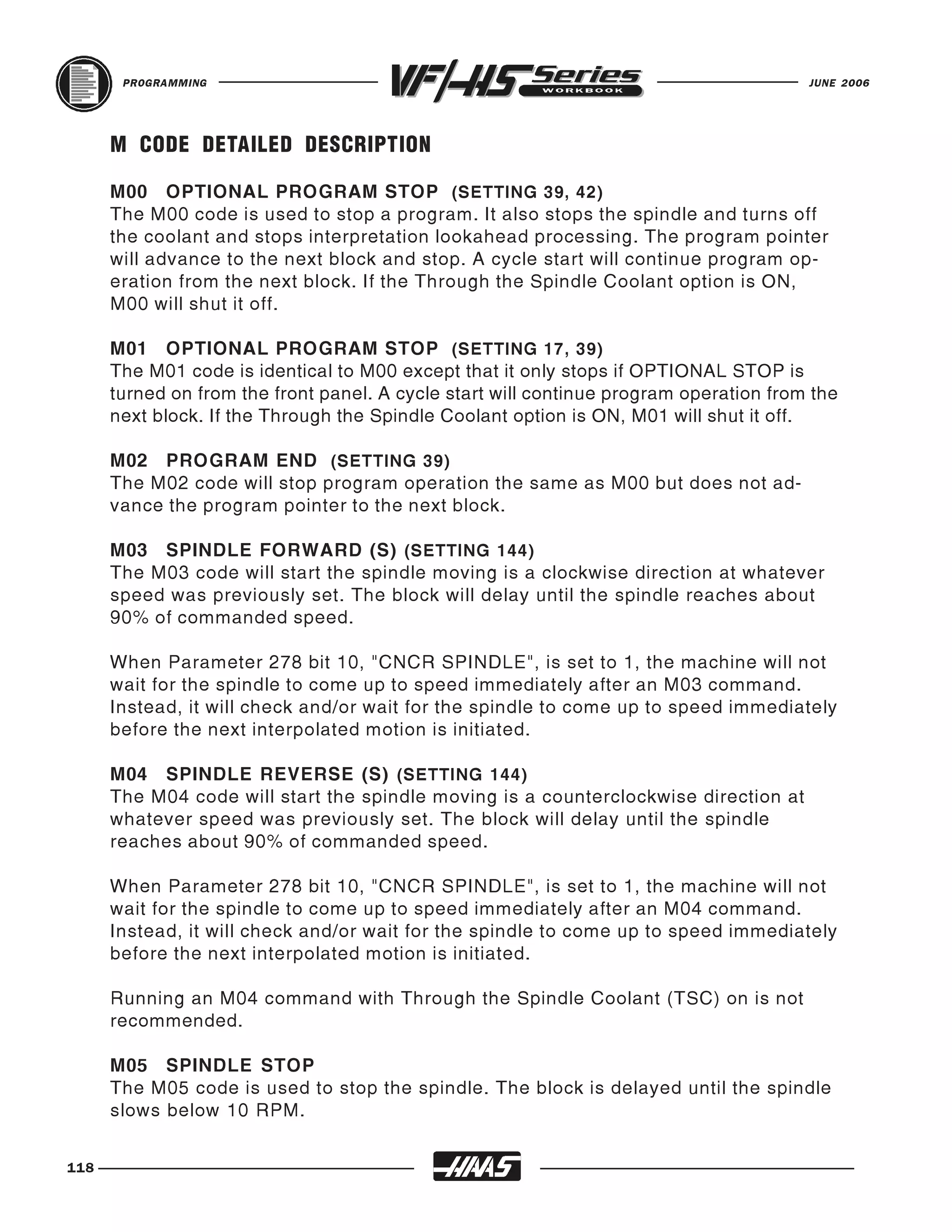 PROGRAMMING                                                                      JUNE 2006




      M CODE DETAILED DESCRIPTION

      M00 OPTIONAL PROGRAM STOP (SETTING 39, 42)
      The M00 code is used to stop a program. It also stops the spindle and turns off
      the coolant and stops interpretation lookahead processing. The program pointer
      will advance to the next block and stop. A cycle start will continue program op-
      eration from the next block. If the Through the Spindle Coolant option is ON,
      M00 will shut it off.

      M01 OPTIONAL PROGRAM STOP (SETTING 17, 39)
      The M01 code is identical to M00 except that it only stops if OPTIONAL STOP is
      turned on from the front panel. A cycle start will continue program operation from the
      next block. If the Through the Spindle Coolant option is ON, M01 will shut it off.

      M02 PROGRAM END (SETTING 39)
      The M02 code will stop program operation the same as M00 but does not ad-
      vance the program pointer to the next block.

      M03 SPINDLE FORWARD (S) (SETTING 144)
      The M03 code will start the spindle moving is a clockwise direction at whatever
      speed was previously set. The block will delay until the spindle reaches about
      90% of commanded speed.

      When Parameter 278 bit 10, "CNCR SPINDLE", is set to 1, the machine will not
      wait for the spindle to come up to speed immediately after an M03 command.
      Instead, it will check and/or wait for the spindle to come up to speed immediately
      before the next interpolated motion is initiated.

      M04 SPINDLE REVERSE (S) (SETTING 144)
      The M04 code will start the spindle moving is a counterclockwise direction at
      whatever speed was previously set. The block will delay until the spindle
      reaches about 90% of commanded speed.

      When Parameter 278 bit 10, "CNCR SPINDLE", is set to 1, the machine will not
      wait for the spindle to come up to speed immediately after an M04 command.
      Instead, it will check and/or wait for the spindle to come up to speed immediately
      before the next interpolated motion is initiated.

      Running an M04 command with Through the Spindle Coolant (TSC) on is not
      recommended.

      M05 SPINDLE STOP
      The M05 code is used to stop the spindle. The block is delayed until the spindle
      slows below 10 RPM.


118
 