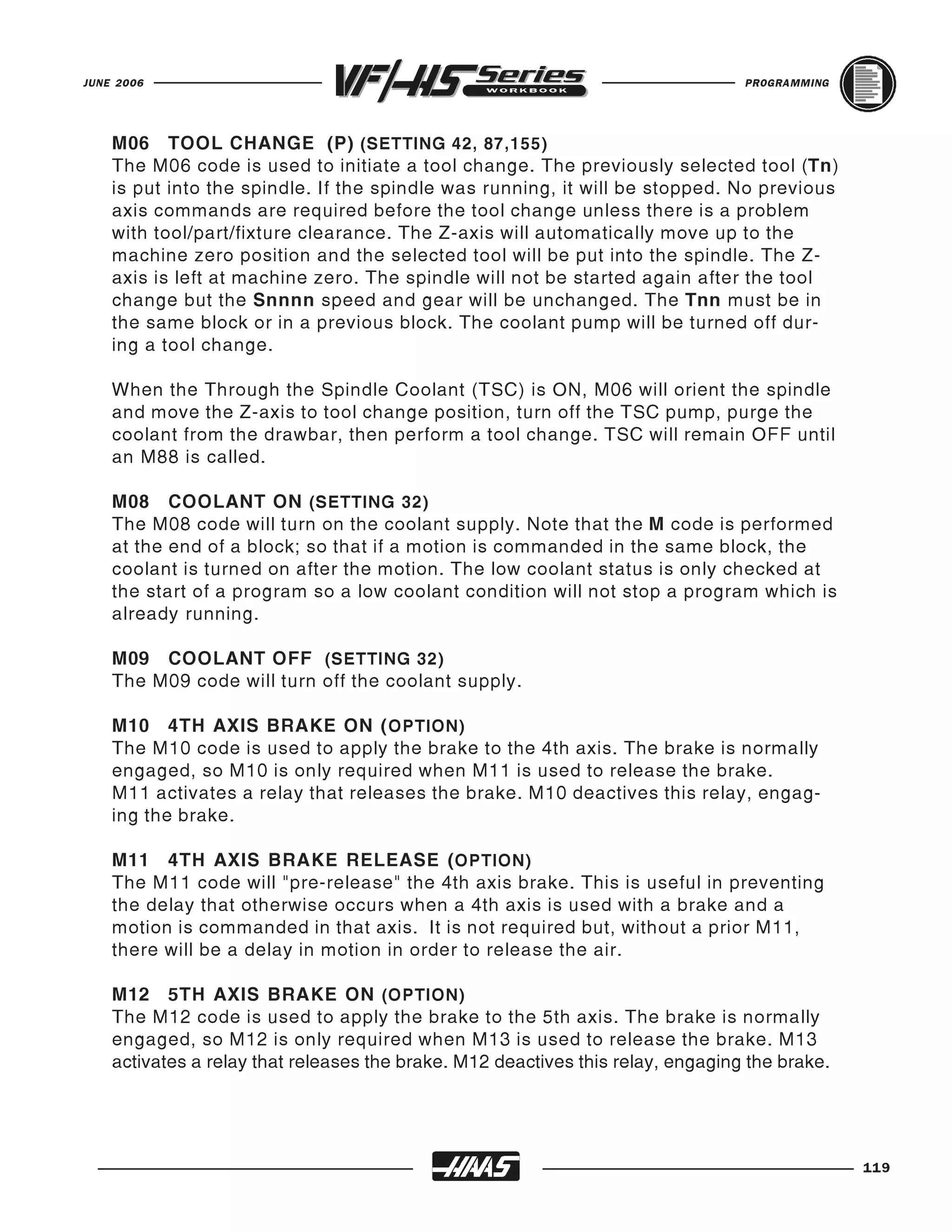 JUNE 2006                                                                        PROGRAMMING




    M06 TOOL CHANGE (P) (SETTING 42, 87,155)
    The M06 code is used to initiate a tool change. The previously selected tool (Tn)
    is put into the spindle. If the spindle was running, it will be stopped. No previous
    axis commands are required before the tool change unless there is a problem
    with tool/part/fixture clearance. The Z-axis will automatically move up to the
    machine zero position and the selected tool will be put into the spindle. The Z-
    axis is left at machine zero. The spindle will not be started again after the tool
    change but the Snnnn speed and gear will be unchanged. The Tnn must be in
    the same block or in a previous block. The coolant pump will be turned off dur-
    ing a tool change.

    When the Through the Spindle Coolant (TSC) is ON, M06 will orient the spindle
    and move the Z-axis to tool change position, turn off the TSC pump, purge the
    coolant from the drawbar, then perform a tool change. TSC will remain OFF until
    an M88 is called.

    M08 COOLANT ON (SETTING 32)
    The M08 code will turn on the coolant supply. Note that the M code is performed
    at the end of a block; so that if a motion is commanded in the same block, the
    coolant is turned on after the motion. The low coolant status is only checked at
    the start of a program so a low coolant condition will not stop a program which is
    already running.

    M09 COOLANT OFF (SETTING 32)
    The M09 code will turn off the coolant supply.

    M10 4TH AXIS BRAKE ON ( OPTION)
    The M10 code is used to apply the brake to the 4th axis. The brake is normally
    engaged, so M10 is only required when M11 is used to release the brake.
    M11 activates a relay that releases the brake. M10 deactives this relay, engag-
    ing the brake.

    M11 4TH AXIS BRAKE RELEASE ( OPTION)
    The M11 code will "pre-release" the 4th axis brake. This is useful in preventing
    the delay that otherwise occurs when a 4th axis is used with a brake and a
    motion is commanded in that axis. It is not required but, without a prior M11,
    there will be a delay in motion in order to release the air.

    M12 5TH AXIS BRAKE ON (OPTION)
    The M12 code is used to apply the brake to the 5th axis. The brake is normally
    engaged, so M12 is only required when M13 is used to release the brake. M13
    activates a relay that releases the brake. M12 deactives this relay, engaging the brake.




                                                                                               119
 