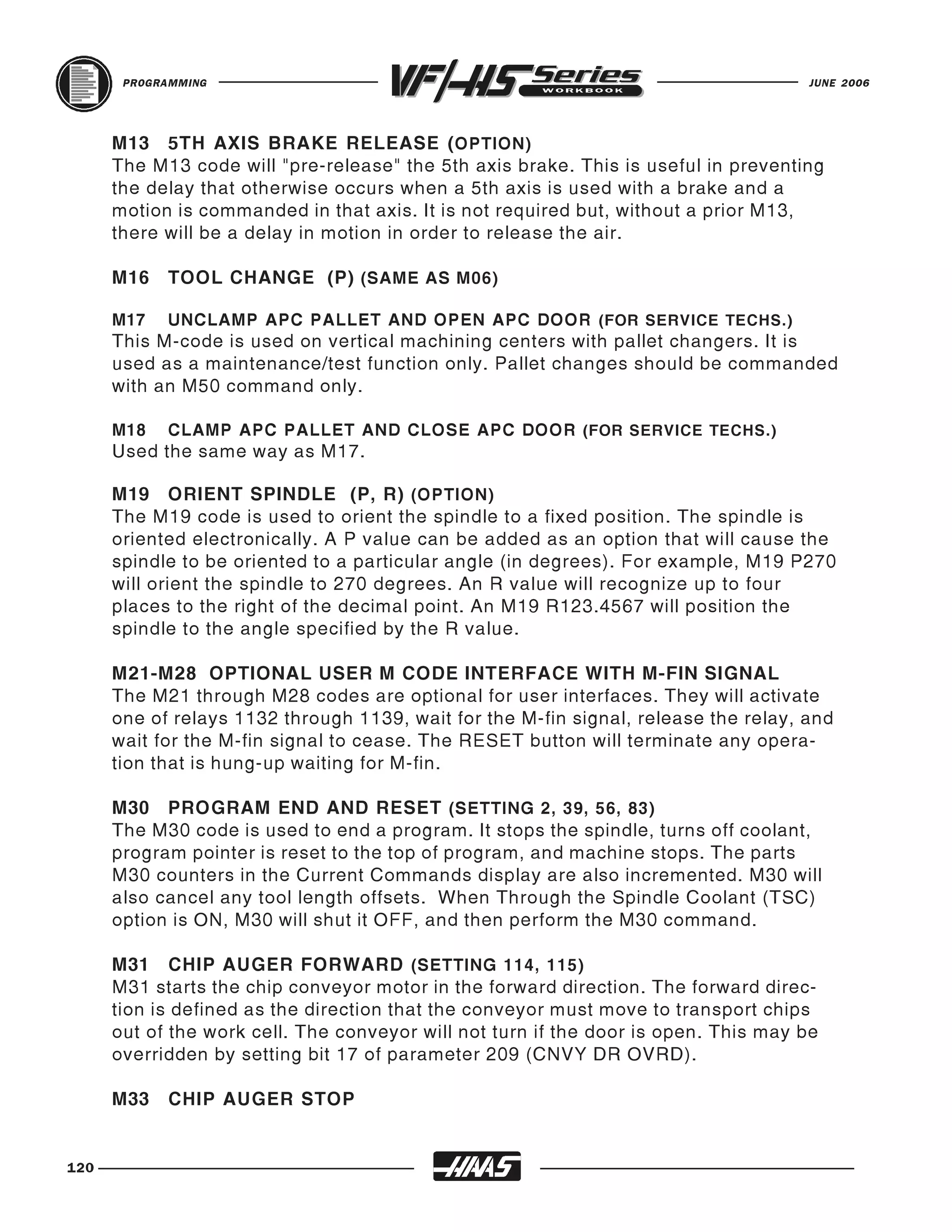 PROGRAMMING                                                                   JUNE 2006




      M13 5TH AXIS BRAKE RELEASE ( OPTION)
      The M13 code will "pre-release" the 5th axis brake. This is useful in preventing
      the delay that otherwise occurs when a 5th axis is used with a brake and a
      motion is commanded in that axis. It is not required but, without a prior M13,
      there will be a delay in motion in order to release the air.

      M16   TOOL CHANGE (P) (SAME AS M06)

      M17   UNCLAMP APC PALLET AND OPEN APC DOOR (FOR SERVICE TECHS.)
      This M-code is used on vertical machining centers with pallet changers. It is
      used as a maintenance/test function only. Pallet changes should be commanded
      with an M50 command only.

      M18   CLAMP APC PALLET AND CLOSE APC DOOR (FOR SERVICE TECHS.)
      Used the same way as M17.

      M19 ORIENT SPINDLE (P, R) (OPTION)
      The M19 code is used to orient the spindle to a fixed position. The spindle is
      oriented electronically. A P value can be added as an option that will cause the
      spindle to be oriented to a particular angle (in degrees). For example, M19 P270
      will orient the spindle to 270 degrees. An R value will recognize up to four
      places to the right of the decimal point. An M19 R123.4567 will position the
      spindle to the angle specified by the R value.

      M21-M28 OPTIONAL USER M CODE INTERFACE WITH M-FIN SIGNAL
      The M21 through M28 codes are optional for user interfaces. They will activate
      one of relays 1132 through 1139, wait for the M-fin signal, release the relay, and
      wait for the M-fin signal to cease. The RESET button will terminate any opera-
      tion that is hung-up waiting for M-fin.

      M30 PROGRAM END AND RESET (SETTING 2, 39, 56, 83)
      The M30 code is used to end a program. It stops the spindle, turns off coolant,
      program pointer is reset to the top of program, and machine stops. The parts
      M30 counters in the Current Commands display are also incremented. M30 will
      also cancel any tool length offsets. When Through the Spindle Coolant (TSC)
      option is ON, M30 will shut it OFF, and then perform the M30 command.

      M31 CHIP AUGER FORWARD (SETTING 114, 115)
      M31 starts the chip conveyor motor in the forward direction. The forward direc-
      tion is defined as the direction that the conveyor must move to transport chips
      out of the work cell. The conveyor will not turn if the door is open. This may be
      overridden by setting bit 17 of parameter 209 (CNVY DR OVRD).

      M33   CHIP AUGER STOP


120
 