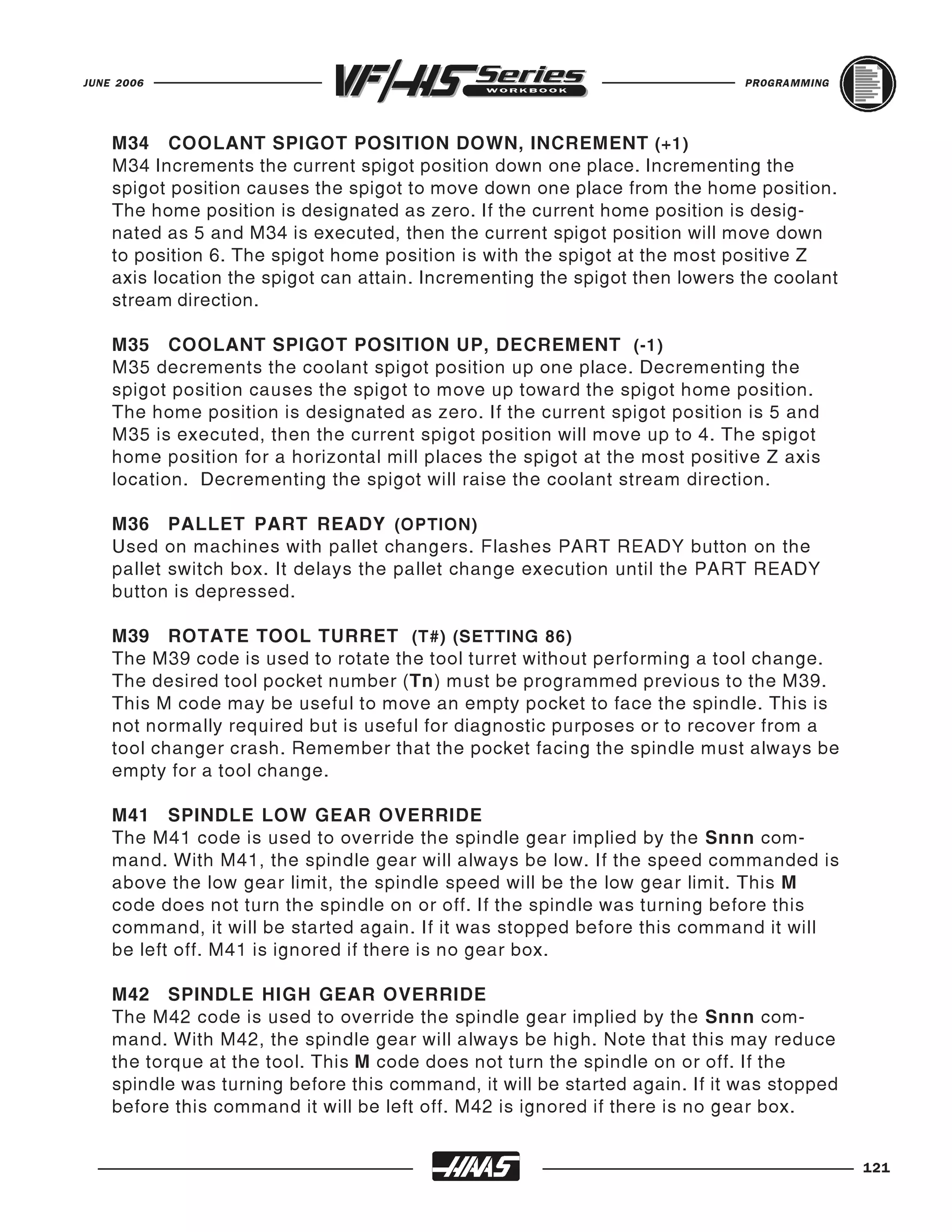 JUNE 2006                                                                    PROGRAMMING




    M34 COOLANT SPIGOT POSITION DOWN, INCREMENT (+1)
    M34 Increments the current spigot position down one place. Incrementing the
    spigot position causes the spigot to move down one place from the home position.
    The home position is designated as zero. If the current home position is desig-
    nated as 5 and M34 is executed, then the current spigot position will move down
    to position 6. The spigot home position is with the spigot at the most positive Z
    axis location the spigot can attain. Incrementing the spigot then lowers the coolant
    stream direction.

    M35 COOLANT SPIGOT POSITION UP, DECREMENT (-1)
    M35 decrements the coolant spigot position up one place. Decrementing the
    spigot position causes the spigot to move up toward the spigot home position.
    The home position is designated as zero. If the current spigot position is 5 and
    M35 is executed, then the current spigot position will move up to 4. The spigot
    home position for a horizontal mill places the spigot at the most positive Z axis
    location. Decrementing the spigot will raise the coolant stream direction.

    M36 PALLET PART READY (OPTION)
    Used on machines with pallet changers. Flashes PART READY button on the
    pallet switch box. It delays the pallet change execution until the PART READY
    button is depressed.

    M39 ROTATE TOOL TURRET (T#) (SETTING 86)
    The M39 code is used to rotate the tool turret without performing a tool change.
    The desired tool pocket number (Tn) must be programmed previous to the M39.
    This M code may be useful to move an empty pocket to face the spindle. This is
    not normally required but is useful for diagnostic purposes or to recover from a
    tool changer crash. Remember that the pocket facing the spindle must always be
    empty for a tool change.

    M41 SPINDLE LOW GEAR OVERRIDE
    The M41 code is used to override the spindle gear implied by the Snnn com-
    mand. With M41, the spindle gear will always be low. If the speed commanded is
    above the low gear limit, the spindle speed will be the low gear limit. This M
    code does not turn the spindle on or off. If the spindle was turning before this
    command, it will be started again. If it was stopped before this command it will
    be left off. M41 is ignored if there is no gear box.

    M42 SPINDLE HIGH GEAR OVERRIDE
    The M42 code is used to override the spindle gear implied by the Snnn com-
    mand. With M42, the spindle gear will always be high. Note that this may reduce
    the torque at the tool. This M code does not turn the spindle on or off. If the
    spindle was turning before this command, it will be started again. If it was stopped
    before this command it will be left off. M42 is ignored if there is no gear box.


                                                                                           121
 