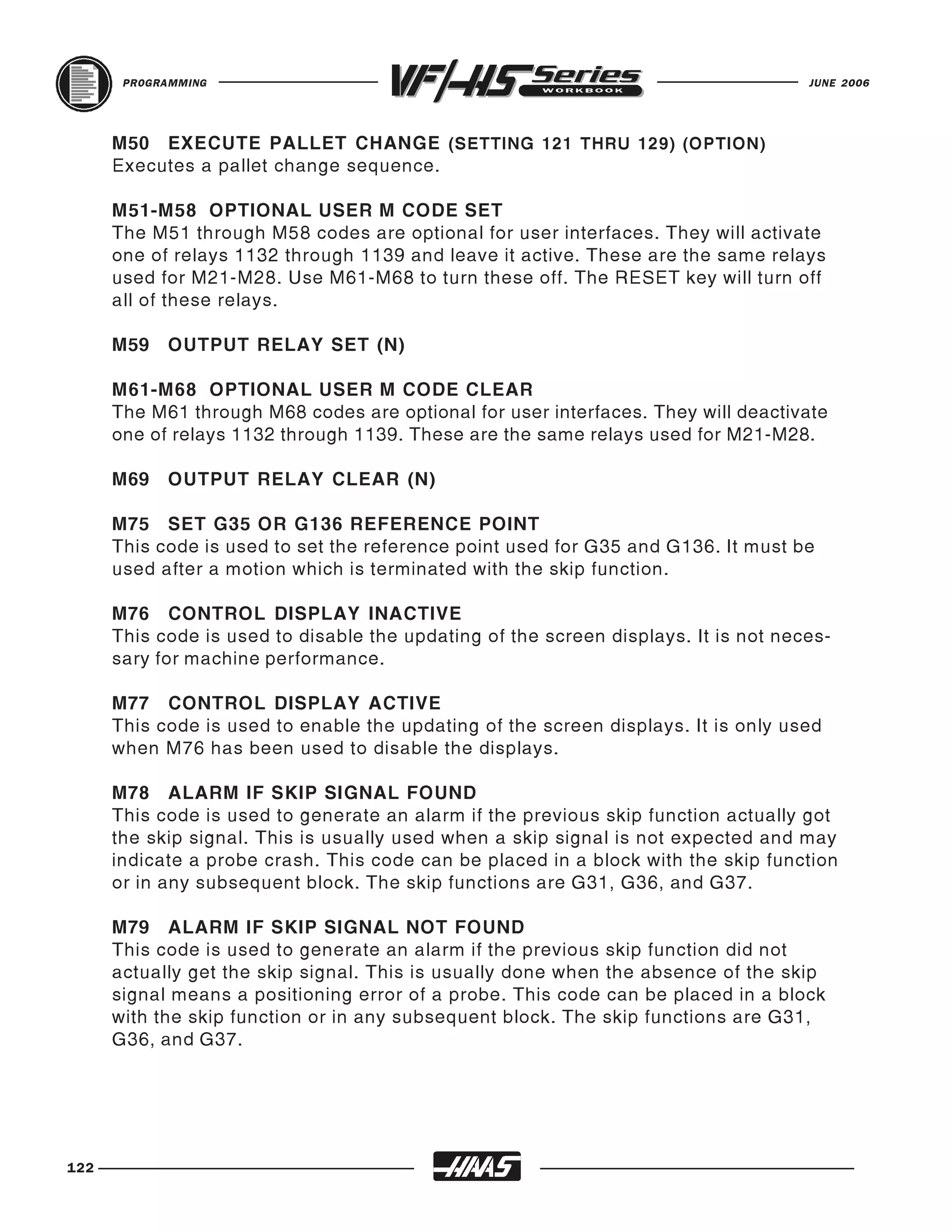 PROGRAMMING                                                                   JUNE 2006




      M50 EXECUTE PALLET CHANGE (SETTING 121 THRU 129) (OPTION)
      Executes a pallet change sequence.

      M51-M58 OPTIONAL USER M CODE SET
      The M51 through M58 codes are optional for user interfaces. They will activate
      one of relays 1132 through 1139 and leave it active. These are the same relays
      used for M21-M28. Use M61-M68 to turn these off. The RESET key will turn off
      all of these relays.

      M59   OUTPUT RELAY SET (N)

      M61-M68 OPTIONAL USER M CODE CLEAR
      The M61 through M68 codes are optional for user interfaces. They will deactivate
      one of relays 1132 through 1139. These are the same relays used for M21-M28.

      M69   OUTPUT RELAY CLEAR (N)

      M75 SET G35 OR G136 REFERENCE POINT
      This code is used to set the reference point used for G35 and G136. It must be
      used after a motion which is terminated with the skip function.

      M76 CONTROL DISPLAY INACTIVE
      This code is used to disable the updating of the screen displays. It is not neces-
      sary for machine performance.

      M77 CONTROL DISPLAY ACTIVE
      This code is used to enable the updating of the screen displays. It is only used
      when M76 has been used to disable the displays.

      M78 ALARM IF SKIP SIGNAL FOUND
      This code is used to generate an alarm if the previous skip function actually got
      the skip signal. This is usually used when a skip signal is not expected and may
      indicate a probe crash. This code can be placed in a block with the skip function
      or in any subsequent block. The skip functions are G31, G36, and G37.

      M79 ALARM IF SKIP SIGNAL NOT FOUND
      This code is used to generate an alarm if the previous skip function did not
      actually get the skip signal. This is usually done when the absence of the skip
      signal means a positioning error of a probe. This code can be placed in a block
      with the skip function or in any subsequent block. The skip functions are G31,
      G36, and G37.




122
 