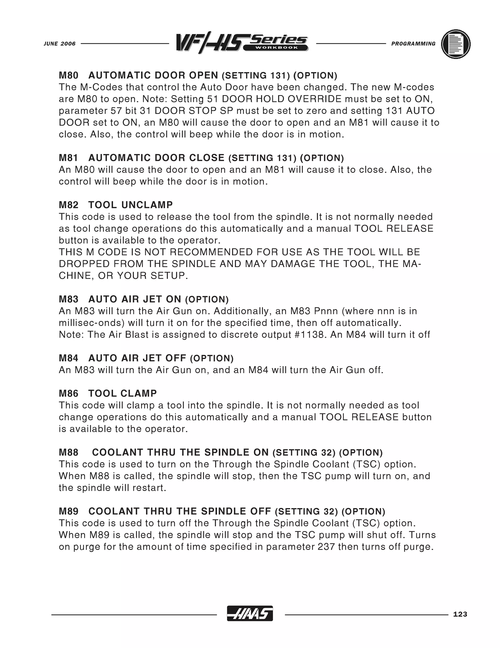 JUNE 2006                                                                    PROGRAMMING




    M80 AUTOMATIC DOOR OPEN (SETTING 131) ( OPTION)
    The M-Codes that control the Auto Door have been changed. The new M-codes
    are M80 to open. Note: Setting 51 DOOR HOLD OVERRIDE must be set to ON,
    parameter 57 bit 31 DOOR STOP SP must be set to zero and setting 131 AUTO
    DOOR set to ON, an M80 will cause the door to open and an M81 will cause it to
    close. Also, the control will beep while the door is in motion.

    M81 AUTOMATIC DOOR CLOSE (SETTING 131) ( OPTION)
    An M80 will cause the door to open and an M81 will cause it to close. Also, the
    control will beep while the door is in motion.

    M82 TOOL UNCLAMP
    This code is used to release the tool from the spindle. It is not normally needed
    as tool change operations do this automatically and a manual TOOL RELEASE
    button is available to the operator.
    THIS M CODE IS NOT RECOMMENDED FOR USE AS THE TOOL WILL BE
    DROPPED FROM THE SPINDLE AND MAY DAMAGE THE TOOL, THE MA-
    CHINE, OR YOUR SETUP.

    M83 AUTO AIR JET ON (OPTION)
    An M83 will turn the Air Gun on. Additionally, an M83 Pnnn (where nnn is in
    millisec-onds) will turn it on for the specified time, then off automatically.
    Note: The Air Blast is assigned to discrete output #1138. An M84 will turn it off

    M84 AUTO AIR JET OFF (OPTION)
    An M83 will turn the Air Gun on, and an M84 will turn the Air Gun off.

    M86 TOOL CLAMP
    This code will clamp a tool into the spindle. It is not normally needed as tool
    change operations do this automatically and a manual TOOL RELEASE button
    is available to the operator.

    M88 COOLANT THRU THE SPINDLE ON (SETTING 32) (OPTION)
    This code is used to turn on the Through the Spindle Coolant (TSC) option.
    When M88 is called, the spindle will stop, then the TSC pump will turn on, and
    the spindle will restart.

    M89 COOLANT THRU THE SPINDLE OFF (SETTING 32) (OPTION)
    This code is used to turn off the Through the Spindle Coolant (TSC) option.
    When M89 is called, the spindle will stop and the TSC pump will shut off. Turns
    on purge for the amount of time specified in parameter 237 then turns off purge.




                                                                                           123
 
