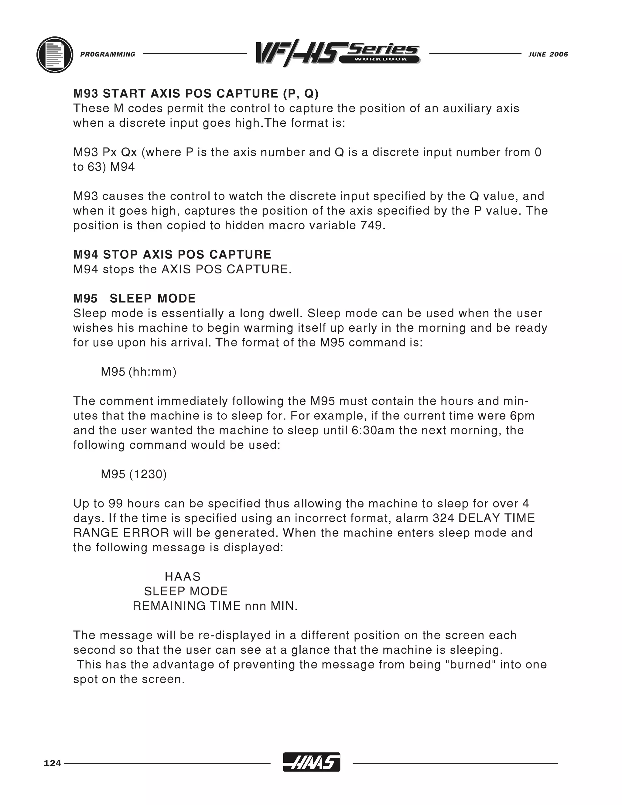 PROGRAMMING                                                                    JUNE 2006




      M93 START AXIS POS CAPTURE (P, Q)
      These M codes permit the control to capture the position of an auxiliary axis
      when a discrete input goes high.The format is:

      M93 Px Qx (where P is the axis number and Q is a discrete input number from 0
      to 63) M94

      M93 causes the control to watch the discrete input specified by the Q value, and
      when it goes high, captures the position of the axis specified by the P value. The
      position is then copied to hidden macro variable 749.

      M94 STOP AXIS POS CAPTURE
      M94 stops the AXIS POS CAPTURE.

      M95 SLEEP MODE
      Sleep mode is essentially a long dwell. Sleep mode can be used when the user
      wishes his machine to begin warming itself up early in the morning and be ready
      for use upon his arrival. The format of the M95 command is:

           M95 (hh:mm)

      The comment immediately following the M95 must contain the hours and min-
      utes that the machine is to sleep for. For example, if the current time were 6pm
      and the user wanted the machine to sleep until 6:30am the next morning, the
      following command would be used:

           M95 (1230)

      Up to 99 hours can be specified thus allowing the machine to sleep for over 4
      days. If the time is specified using an incorrect format, alarm 324 DELAY TIME
      RANGE ERROR will be generated. When the machine enters sleep mode and
      the following message is displayed:

                     HAAS
                  SLEEP MODE
                 REMAINING TIME nnn MIN.

      The message will be re-displayed in a different position on the screen each
      second so that the user can see at a glance that the machine is sleeping.
       This has the advantage of preventing the message from being "burned" into one
      spot on the screen.




124
 