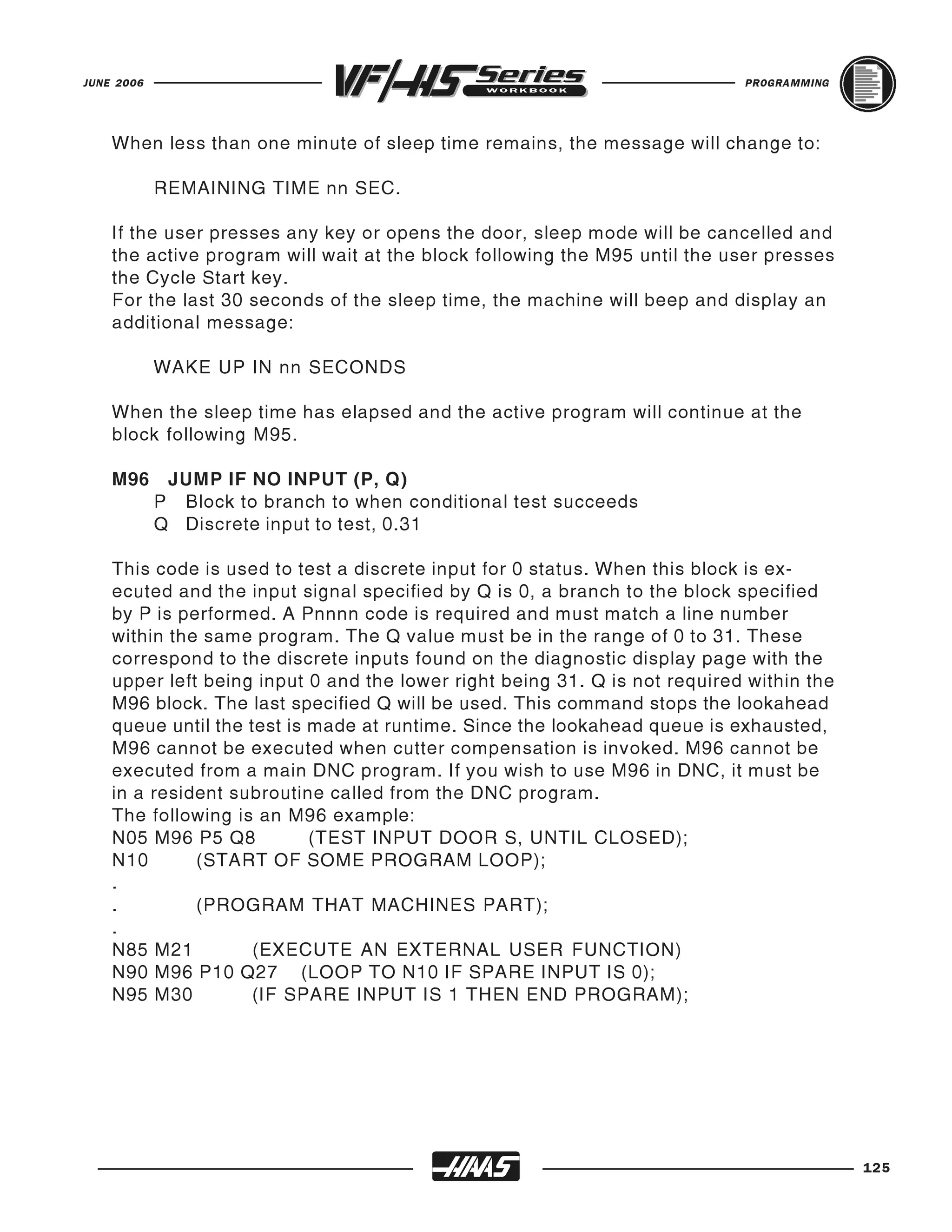 JUNE 2006                                                                   PROGRAMMING




    When less than one minute of sleep time remains, the message will change to:

            REMAINING TIME nn SEC.

    If the user presses any key or opens the door, sleep mode will be cancelled and
    the active program will wait at the block following the M95 until the user presses
    the Cycle Start key.
    For the last 30 seconds of the sleep time, the machine will beep and display an
    additional message:

            WAKE UP IN nn SECONDS

    When the sleep time has elapsed and the active program will continue at the
    block following M95.

    M96      JUMP IF NO INPUT (P, Q)
            P Block to branch to when conditional test succeeds
            Q Discrete input to test, 0.31

    This code is used to test a discrete input for 0 status. When this block is ex-
    ecuted and the input signal specified by Q is 0, a branch to the block specified
    by P is performed. A Pnnnn code is required and must match a line number
    within the same program. The Q value must be in the range of 0 to 31. These
    correspond to the discrete inputs found on the diagnostic display page with the
    upper left being input 0 and the lower right being 31. Q is not required within the
    M96 block. The last specified Q will be used. This command stops the lookahead
    queue until the test is made at runtime. Since the lookahead queue is exhausted,
    M96 cannot be executed when cutter compensation is invoked. M96 cannot be
    executed from a main DNC program. If you wish to use M96 in DNC, it must be
    in a resident subroutine called from the DNC program.
    The following is an M96 example:
    N05 M96 P5 Q8           (TEST INPUT DOOR S, UNTIL CLOSED);
    N10       (START OF SOME PROGRAM LOOP);
    .
    .         (PROGRAM THAT MACHINES PART);
    .
    N85 M21          (EXECUTE AN EXTERNAL USER FUNCTION)
    N90 M96 P10 Q27 (LOOP TO N10 IF SPARE INPUT IS 0);
    N95 M30         (IF SPARE INPUT IS 1 THEN END PROGRAM);




                                                                                          125
 