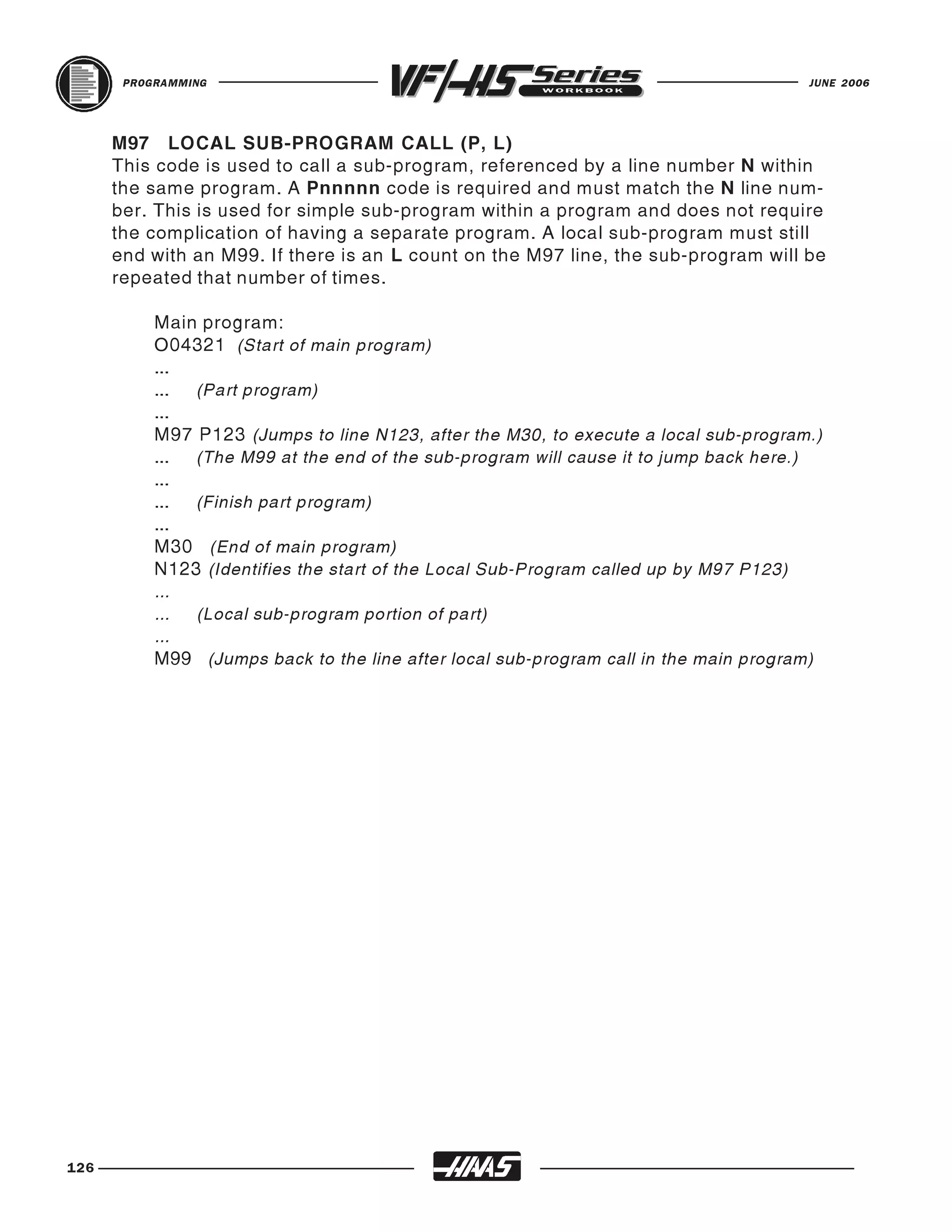 PROGRAMMING                                                                    JUNE 2006




      M97 LOCAL SUB-PROGRAM CALL (P, L)
      This code is used to call a sub-program, referenced by a line number N within
      the same program. A Pnnnnn code is required and must match the N line num-
      ber. This is used for simple sub-program within a program and does not require
      the complication of having a separate program. A local sub-program must still
      end with an M99. If there is an L count on the M97 line, the sub-program will be
      repeated that number of times.

           Main program:
           O04321 (Start of main program)
           ...
           ... (Part program)
           ...
           M97 P123 (Jumps to line N123, after the M30, to execute a local sub-program.)
           ... (The M99 at the end of the sub-program will cause it to jump back here.)
           ...
           ... (Finish part program)
           ...
           M30 (End of main program)
           N123 (Identifies the start of the Local Sub-Program called up by M97 P123)
           ...
           ... (Local sub-program portion of part)
           ...
           M99 (Jumps back to the line after local sub-program call in the main program)




126
 