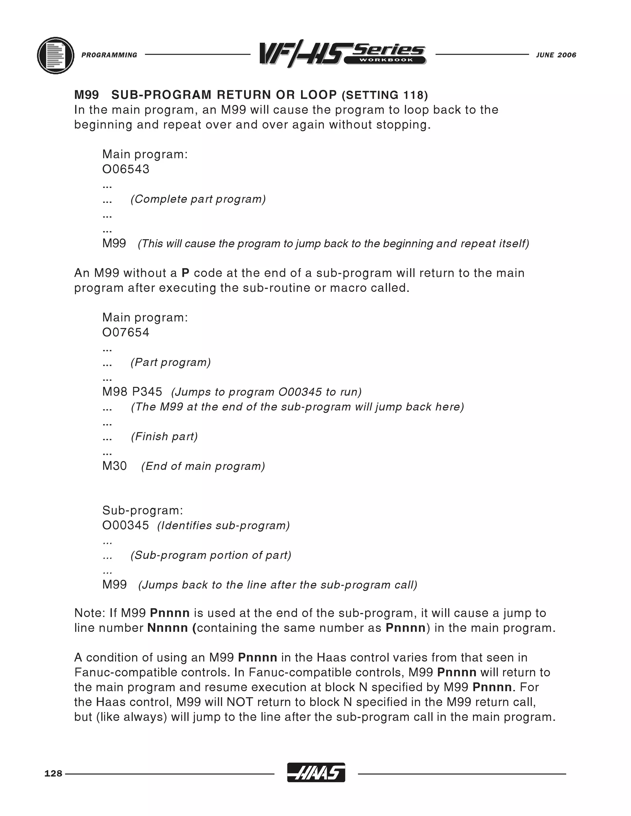 PROGRAMMING                                                                             JUNE 2006




      M99 SUB-PROGRAM RETURN OR LOOP (SETTING 118)
      In the main program, an M99 will cause the program to loop back to the
      beginning and repeat over and over again without stopping.

           Main program:
           O06543
           ...
           ... (Complete part program)
           ...
           ...
           M99 (This will cause the program to jump back to the beginning and repeat itself)

      An M99 without a P code at the end of a sub-program will return to the main
      program after executing the sub-routine or macro called.

           Main program:
           O07654
           ...
           ... (Part program)
           ...
           M98 P345 (Jumps to program O00345 to run)
           ... (The M99 at the end of the sub-program will jump back here)
           ...
           ... (Finish part)
           ...
           M30 (End of main program)


           Sub-program:
           O00345 (Identifies sub-program)
           ...
           ... (Sub-program portion of part)
           ...
           M99 (Jumps back to the line after the sub-program call)

      Note: If M99 Pnnnn is used at the end of the sub-program, it will cause a jump to
      line number Nnnnn (containing the same number as Pnnnn) in the main program.

      A condition of using an M99 Pnnnn in the Haas control varies from that seen in
      Fanuc-compatible controls. In Fanuc-compatible controls, M99 Pnnnn will return to
      the main program and resume execution at block N specified by M99 Pnnnn. For
      the Haas control, M99 will NOT return to block N specified in the M99 return call,
      but (like always) will jump to the line after the sub-program call in the main program.



128
 