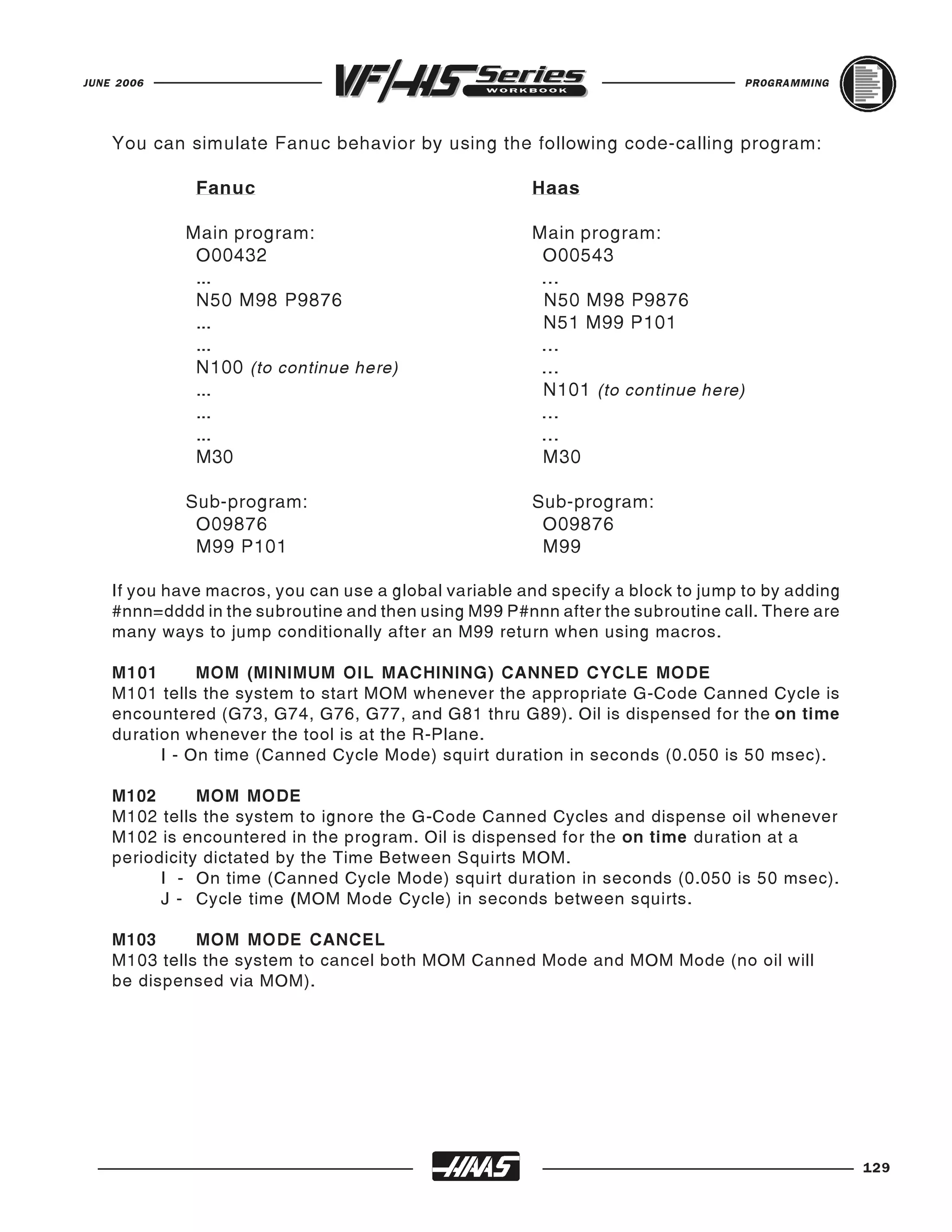 JUNE 2006                                                                         PROGRAMMING




    You can simulate Fanuc behavior by using the following code-calling program:

              Fanuc                                    Haas

             Main program:                             Main program:
              O00432                                    O00543
              ...                                       ...
              N50 M98 P9876                             N50 M98 P9876
              ...                                       N51 M99 P101
              ...                                       ...
              N100 (to continue here)                   ...
              ...                                       N101 (to continue here)
              ...                                       ...
              ...                                       ...
              M30                                       M30

             Sub-program:                              Sub-program:
              O09876                                    O09876
              M99 P101                                  M99

    If you have macros, you can use a global variable and specify a block to jump to by adding
    #nnn=dddd in the subroutine and then using M99 P#nnn after the subroutine call. There are
    many ways to jump conditionally after an M99 return when using macros.

    M101       MOM (MINIMUM OIL MACHINING) CANNED CYCLE MODE
    M101 tells the system to start MOM whenever the appropriate G-Code Canned Cycle is
    encountered (G73, G74, G76, G77, and G81 thru G89). Oil is dispensed for the on time
    duration whenever the tool is at the R-Plane.
          I - On time (Canned Cycle Mode) squirt duration in seconds (0.050 is 50 msec).

    M102       MOM MODE
    M102 tells the system to ignore the G-Code Canned Cycles and dispense oil whenever
    M102 is encountered in the program. Oil is dispensed for the on time duration at a
    periodicity dictated by the Time Between Squirts MOM.
          I - On time (Canned Cycle Mode) squirt duration in seconds (0.050 is 50 msec).
          J - Cycle time (MOM Mode Cycle) in seconds between squirts.

    M103      MOM MODE CANCEL
    M103 tells the system to cancel both MOM Canned Mode and MOM Mode (no oil will
    be dispensed via MOM).




                                                                                                 129
 