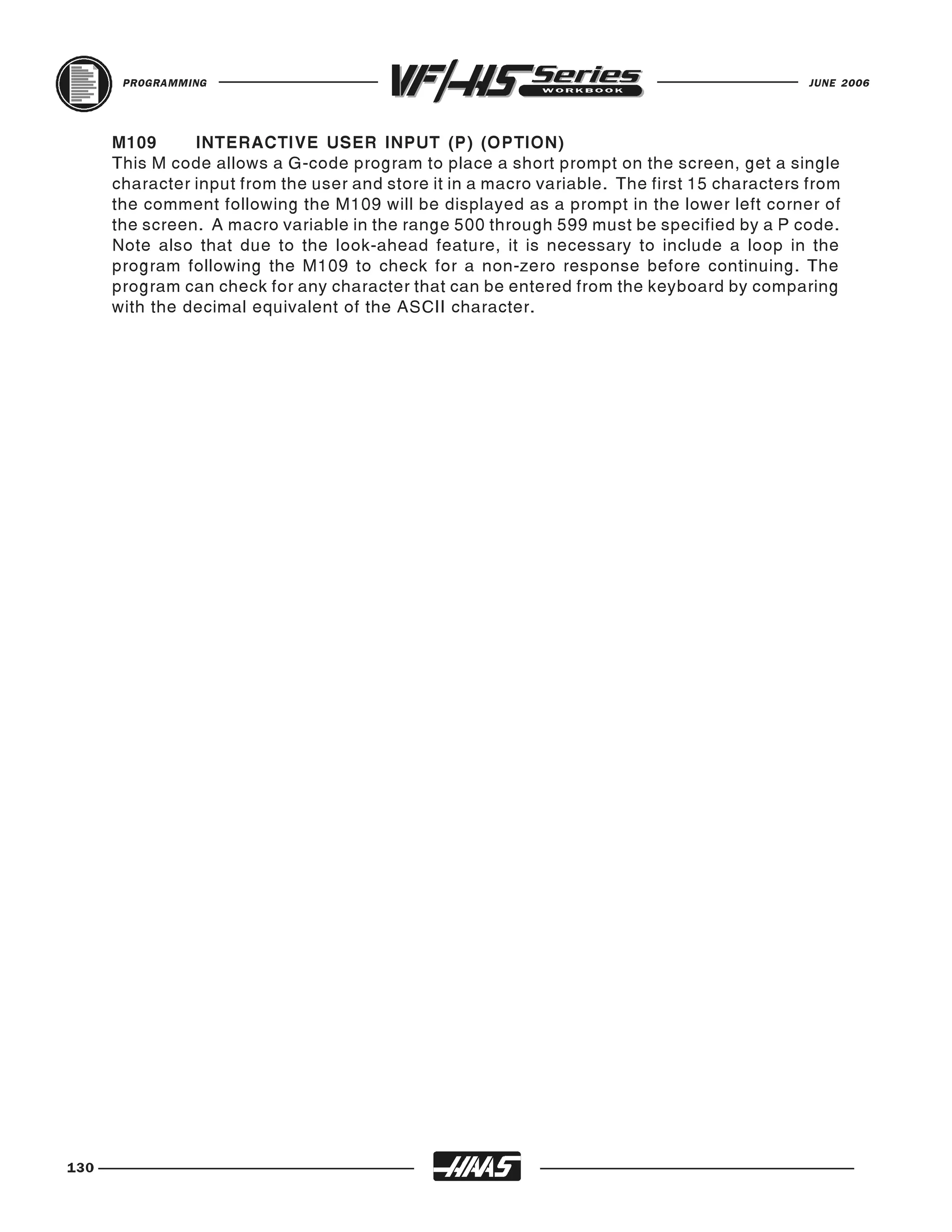 PROGRAMMING                                                                           JUNE 2006




      M109      INTERACTIVE USER INPUT (P) (OPTION)
      This M code allows a G-code program to place a short prompt on the screen, get a single
      character input from the user and store it in a macro variable. The first 15 characters from
      the comment following the M109 will be displayed as a prompt in the lower left corner of
      the screen. A macro variable in the range 500 through 599 must be specified by a P code.
      Note also that due to the look-ahead feature, it is necessary to include a loop in the
      program following the M109 to check for a non-zero response before continuing. The
      program can check for any character that can be entered from the keyboard by comparing
      with the decimal equivalent of the ASCII character.




130
 