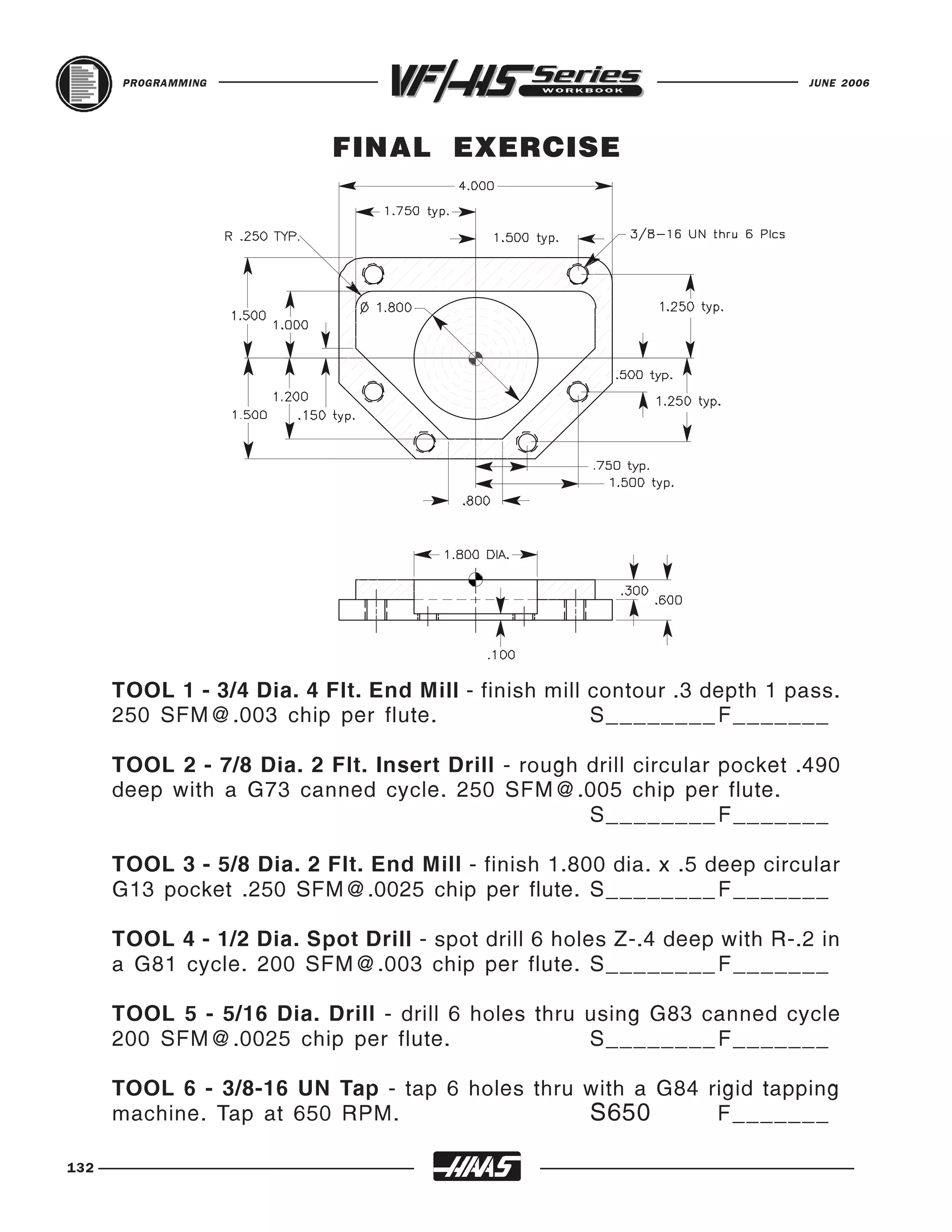 PROGRAMMING                                                        JUNE 2006




                           FINAL EXERCISE




      TOOL 1 - 3/4 Dia. 4 Flt. End Mill - finish mill contour .3 depth 1 pass.
      250 SFM@.003 chip per flute.                    S________ F_______

      TOOL 2 - 7/8 Dia. 2 Flt. Insert Drill - rough drill circular pocket .490
      deep with a G73 canned cycle. 250 SFM@.005 chip per flute.
                                                    S________ F_______

      TOOL 3 - 5/8 Dia. 2 Flt. End Mill - finish 1.800 dia. x .5 deep circular
      G13 pocket .250 SFM@.0025 chip per flute. S________ F _______

      TOOL 4 - 1/2 Dia. Spot Drill - spot drill 6 holes Z-.4 deep with R-.2 in
      a G81 cycle. 200 SFM@.003 chip per flute. S________ F _______

      TOOL 5 - 5/16 Dia. Drill - drill 6 holes thru using G83 canned cycle
      200 SFM@.0025 chip per flute.                 S________ F_______

      TOOL 6 - 3/8-16 UN Tap - tap 6 holes thru with a G84 rigid tapping
      machine. Tap at 650 RPM.                  S650        F_______

132
 