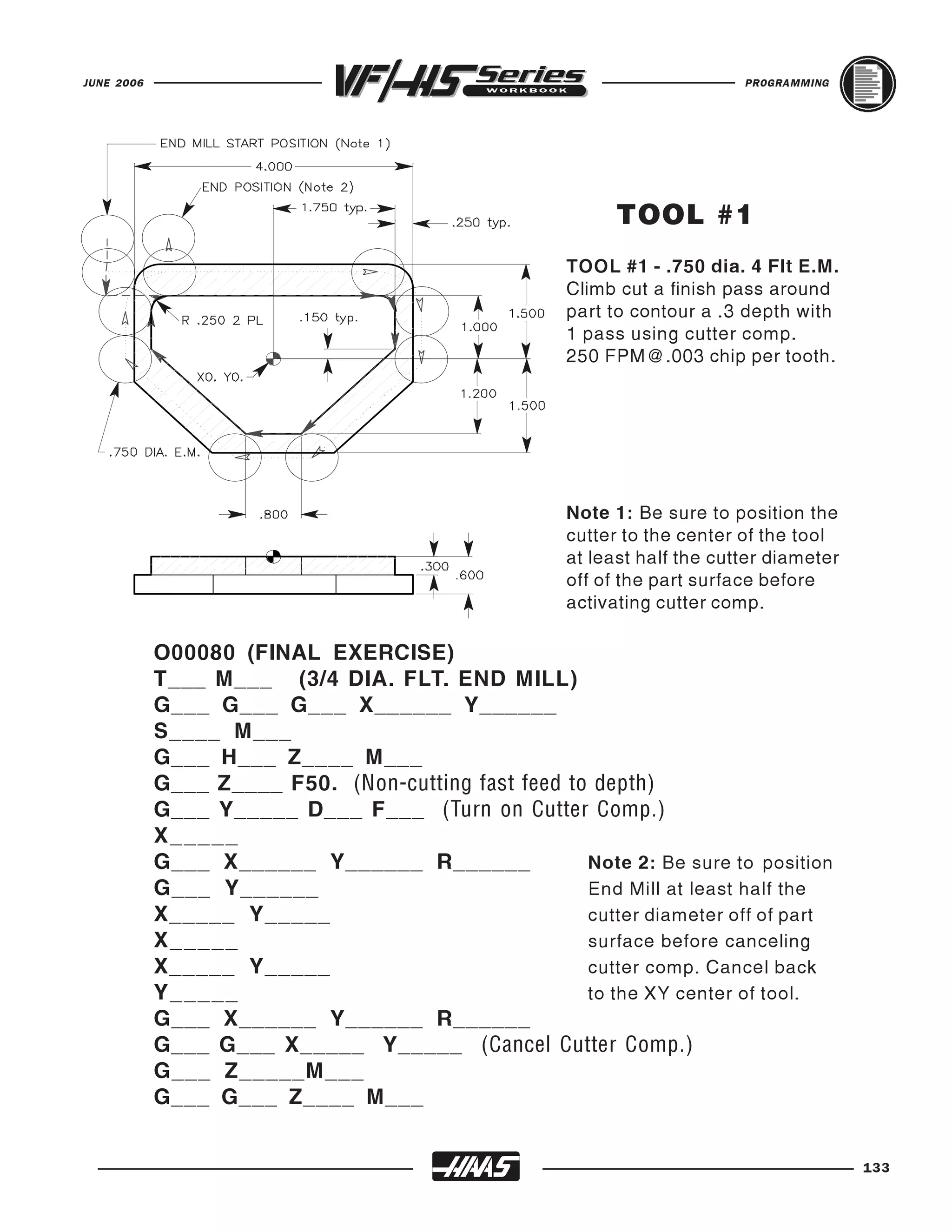 JUNE 2006                                                                 PROGRAMMING




                                                           TOOL #1
                                                     TOOL #1 - .750 dia. 4 Flt E.M.
                                                     Climb cut a finish pass around
                                                     part to contour a .3 depth with
                                                     1 pass using cutter comp.
                                                     250 FPM@.003 chip per tooth.




                                                     Note 1: Be sure to position the
                                                     cutter to the center of the tool
                                                     at least half the cutter diameter
                                                     off of the part surface before
                                                     activating cutter comp.

            O00080 (FINAL EXERCISE)
            T___ M___ (3/4 DIA. FLT. END MILL)
            G___ G___ G___ X______ Y______
            S____ M___
            G___ H___ Z____ M___
            G___ Z____ F50. (Non-cutting fast feed to depth)
            G___ Y_____ D___ F___ (Turn on Cutter Comp.)
            X _____
            G___ X______ Y______ R______             Note 2: Be sure to position
            G___ Y______                             End Mill at least half the
            X_____ Y_____                            cutter diameter off of part
            X _____                                  surface before canceling
            X_____ Y_____                            cutter comp. Cancel back
            Y _____                                  to the XY center of tool.
            G___ X______ Y______ R______
            G___ G___ X_____ Y_____ (Cancel Cutter Comp.)
            G___ Z_____M___
            G___ G___ Z____ M___


                                                                                         133
 