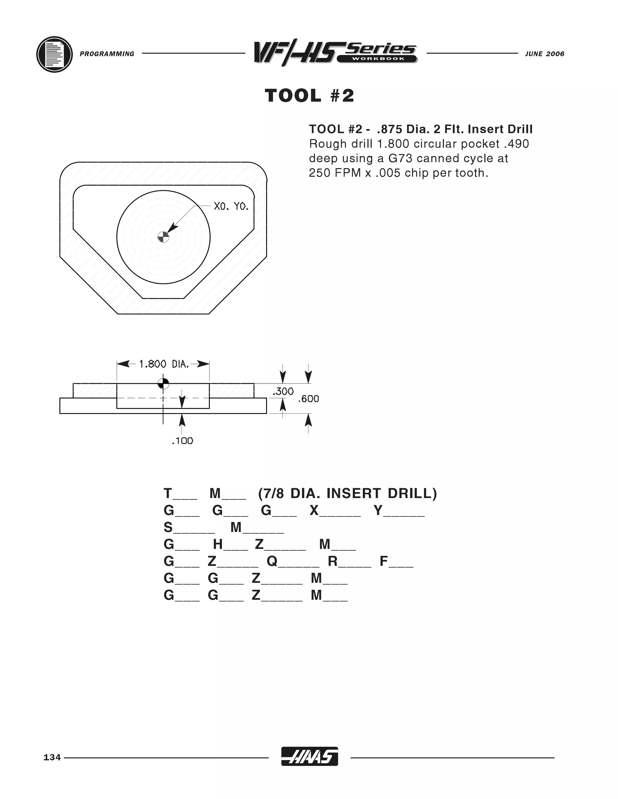 PROGRAMMING                                                         JUNE 2006




                                TOOL #2
                                     TOOL #2 - .875 Dia. 2 Flt. Insert Drill
                                     Rough drill 1.800 circular pocket .490
                                     deep using a G73 canned cycle at
                                     250 FPM x .005 chip per tooth.




                    T___ M___ (7/8 DIA. INSERT DRILL)
                    G___ G___ G___ X_____ Y_____
                    S_____ M_____
                    G___ H___ Z_____ M___
                    G___ Z_____ Q_____ R____ F___
                    G___ G___ Z_____ M___
                    G___ G___ Z_____ M___




134
 